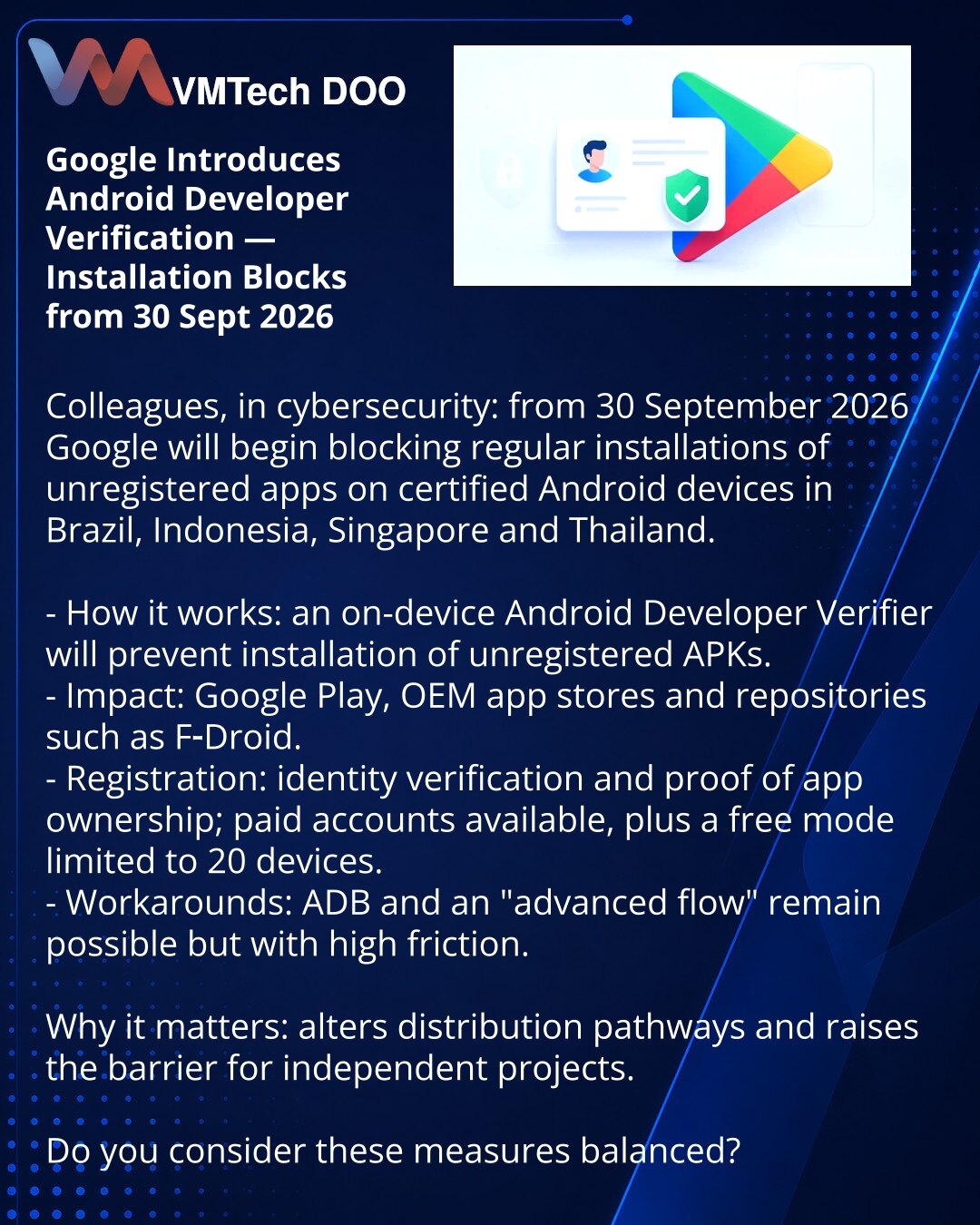 Google uvodi verifikaciju Android razvijača — blokade instalacija od 30.09.2026.

Kolege, u oblasti sajber bezbednosti: od 30. septembra 2026. Google će početi da blokira uobičajene instalacije neregistrovanih aplikacija na sertifikovanim Android uređajima u Brazilu, Indoneziji, Singapuru i Tajlandu.

- Kako radi: Android Developer Verifier na uređaju — neregistrovani APK neće moći da se instaliraju.
- Pogađa: Google Play, prodavnice proizvođača i repozitorijumi poput F‑Droid.
- Registracija: ID