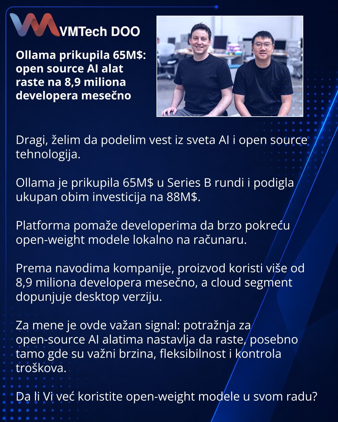 Ollama prikupila 65M$: open source AI alat raste na 8,9 miliona developera mesečno

Dragi, želim da podelim vest iz sveta AI i open source tehnologija.

Ollama je prikupila 65M$ u Series B rundi i podigla ukupan obim investicija na 88M$.

Platforma pomaže developerima da brzo pokreću open-weight modele lokalno na računaru.

Prema navodima kompanije, proizvod koristi više od 8,9 miliona developera mesečno, a cloud segment dopunjuje desktop verziju.

Za mene je ovde važan signal: potražnja za open