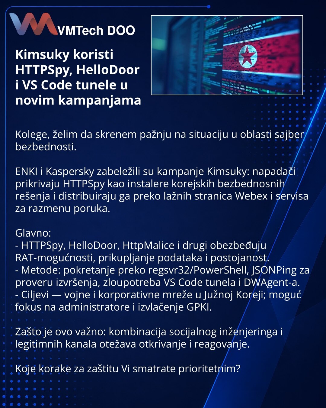 Kimsuky koristi HTTPSpy, HelloDoor i VS Code tunele u novim kampanjama

Kolege, želim da skrenem pažnju na situaciju u oblasti sajber bezbednosti.

ENKI i Kaspersky zabeležili su kampanje Kimsuky: napadači prikrivaju HTTPSpy kao instalere korejskih bezbednosnih rešenja i distribuiraju ga preko lažnih stranica Webex i servisa za razmenu poruka.

Glavno:
- HTTPSpy, HelloDoor, HttpMalice i drugi obezbeđuju RAT-mogućnosti, prikupljanje podataka i postojanost.
- Metode: pokretanje preko regsvr32/Powe