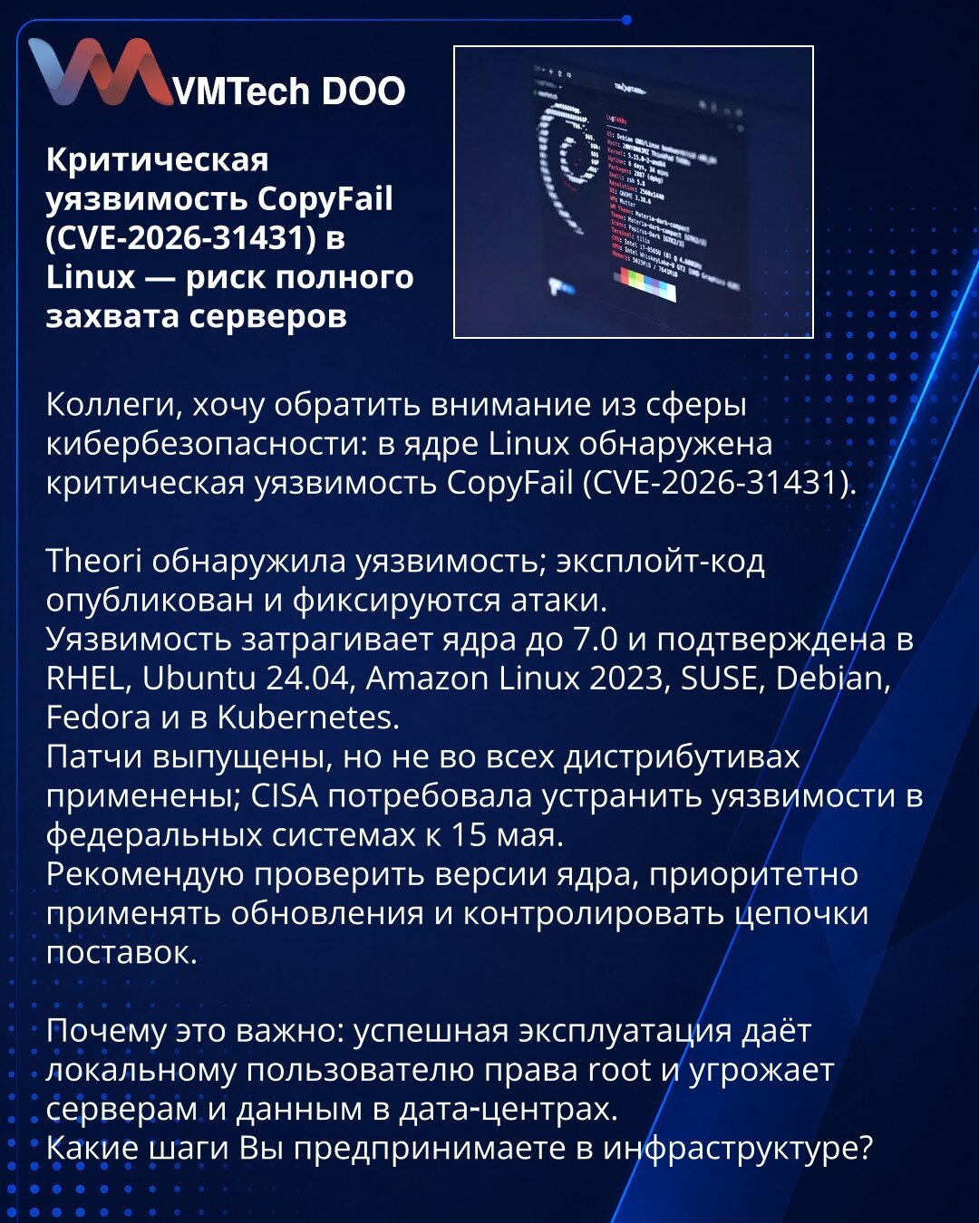 Kritična ranjivost CopyFail (CVE-2026-31431) u Linuxu — rizik potpunog preuzimanja servera

Kolege, želim da skrenem pažnju iz oblasti sajber bezbednosti: u kernelu Linux otkrivena je kritična ranjivost CopyFail (CVE‑2026‑31431).
Theori je otkrila ranjivost; objavljen je exploit‑kod i beleže se napadi.
Ranjivost pogađa kernele do verzije 7.0 i potvrđena je u RHEL, Ubuntu 24.04, Amazon Linux 2023, SUSE, Debian i Fedora.
Zakrpe su objavljene, ali nisu primenjene u svim distribucijama; CISA je zaht