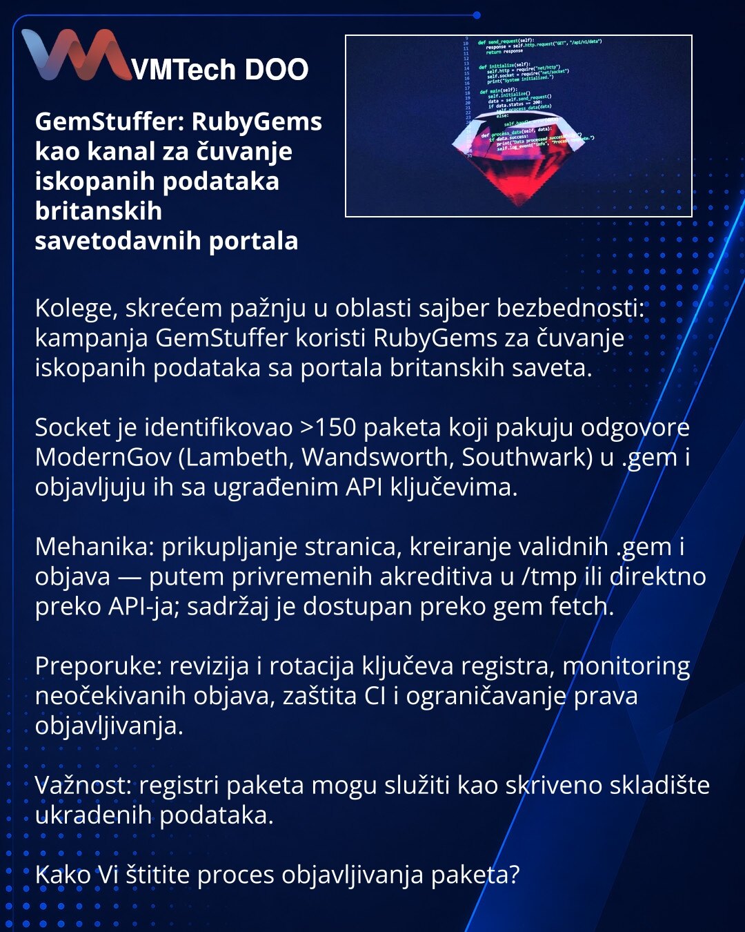 GemStuffer: RubyGems kao kanal za čuvanje iskopanih podataka britanskih savetodavnih portala

Kolege, skrećem pažnju u oblasti sajber bezbednosti: kampanja GemStuffer koristi RubyGems za čuvanje iskopanih podataka sa portala britanskih saveta.

Socket je identifikovao >150 paketa koji pakuju odgovore ModernGov (Lambeth, Wandsworth, Southwark) u .gem i objavljuju ih sa ugrađenim API ključevima.

Mehanika: prikupljanje stranica, kreiranje validnih .gem i objava — putem privremenih akreditiva u /tm