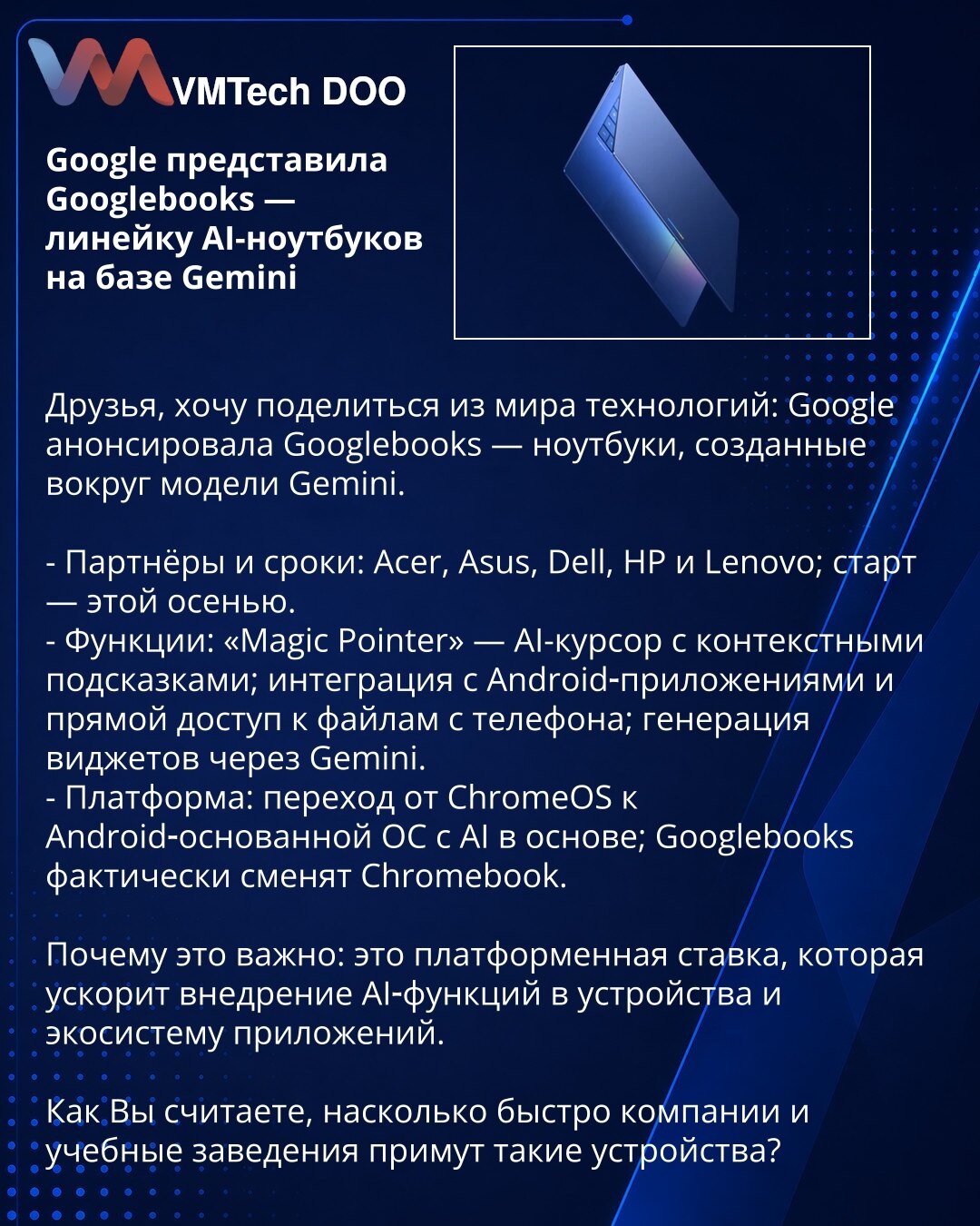 Google predstavio Googlebooks — liniju AI-notebookova na bazi Gemini

Prijatelji, želim da podelim vest iz sveta tehnologije: Google je najavio Googlebooks — notebookove kreirane oko modela Gemini.

- Partneri i rokovi: Acer, Asus, Dell, HP i Lenovo; početak — ovog jeseni.
- Funkcije: „Magic Pointer“ — AI-kursor sa kontekstualnim sugestijama; integracija sa Android aplikacijama i direktan pristup fajlovima sa telefona; generisanje vidžeta putem Gemini.
- Platforma: prelaz sa ChromeOS na Android-