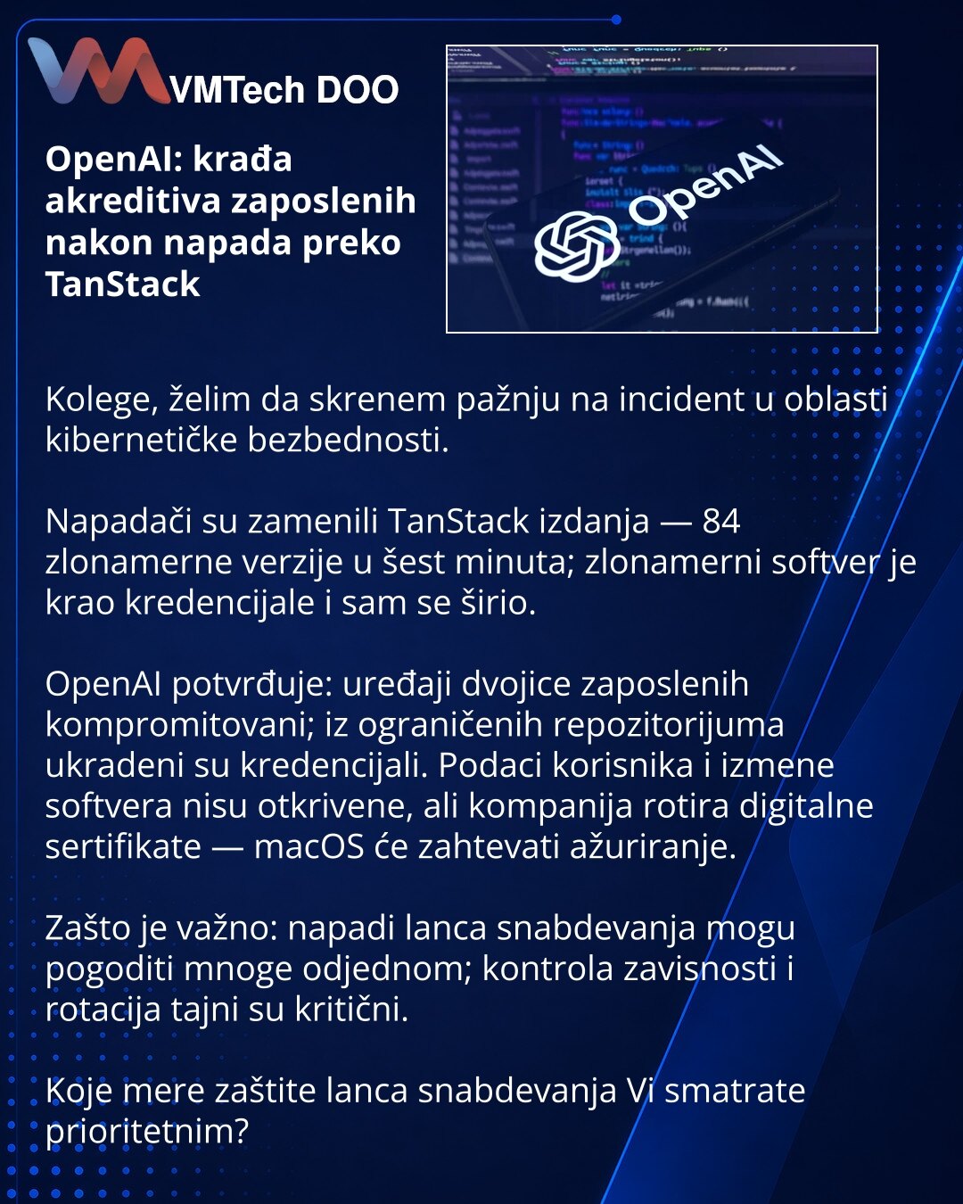 OpenAI: krađa akreditiva zaposlenih nakon napada preko TanStack

Kolege, želim da skrenem pažnju na incident u oblasti kibernetičke bezbednosti.

Napadači su zamenili TanStack izdanja — 84 zlonamerne verzije u šest minuta; zlonamerni softver je krаo kredencijale i sam se širio.

OpenAI potvrđuje: uređaji dvojice zaposlenih kompromitovani; iz ograničenih repozitorijuma ukradeni su kredencijali. Podaci korisnika i izmene softvera nisu otkrivene, ali kompanija rotira digitalne sertifikate — macOS ć
