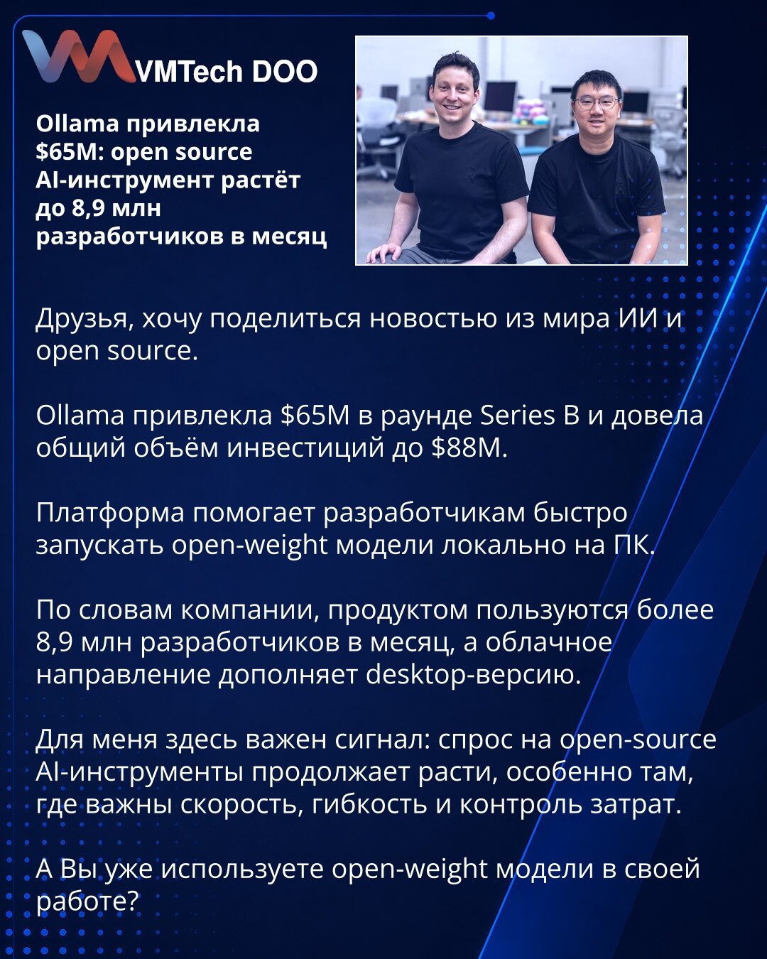 Ollama prikupila 65M$: open source AI alat raste na 8,9 miliona developera mesečno

Dragi, želim da podelim vest iz sveta AI i open source tehnologija.

Ollama je prikupila 65M$ u Series B rundi i podigla ukupan obim investicija na 88M$.

Platforma pomaže developerima da brzo pokreću open-weight modele lokalno na računaru.

Prema navodima kompanije, proizvod koristi više od 8,9 miliona developera mesečno, a cloud segment dopunjuje desktop verziju.

Za mene je ovde važan signal: potražnja za open