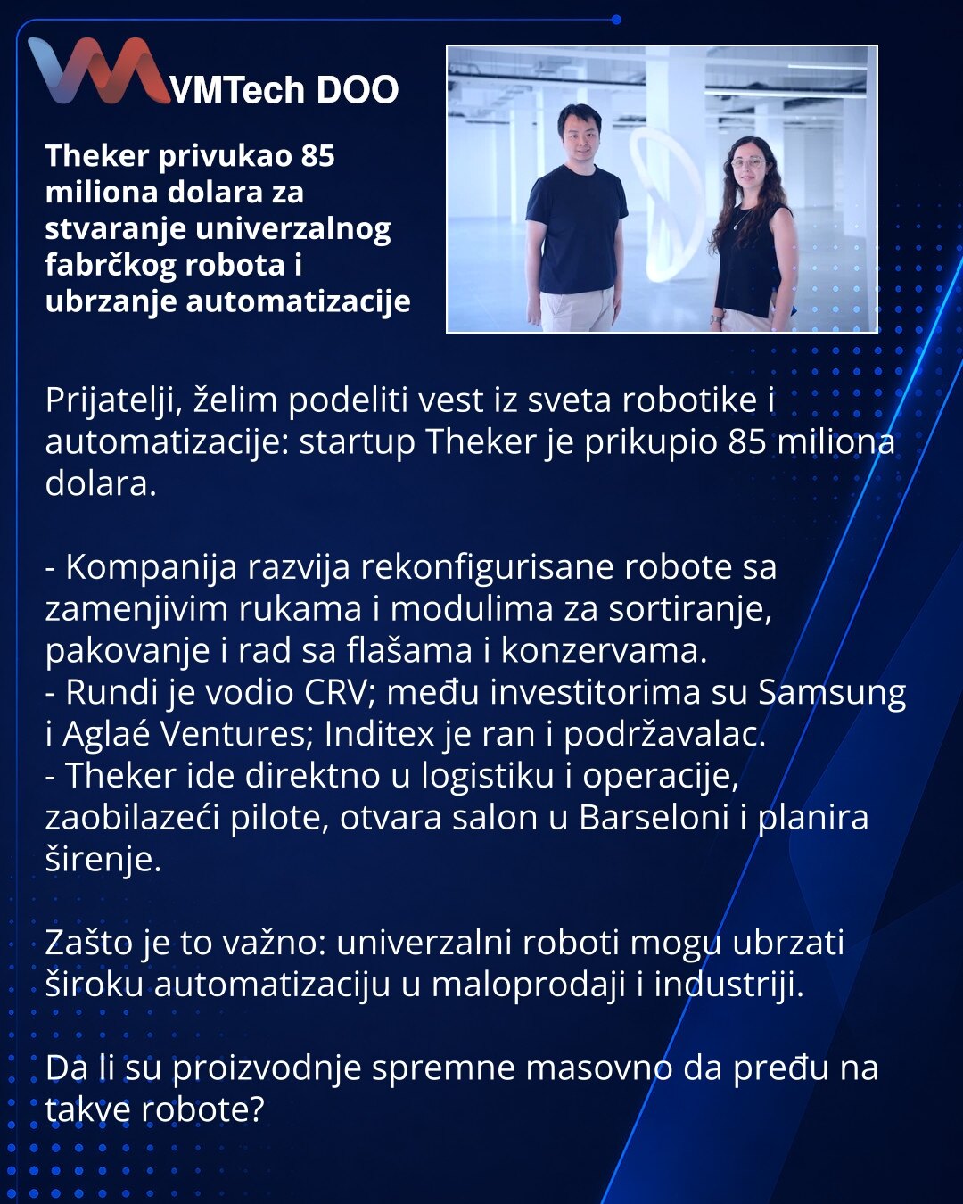 Theker privukao 85 miliona dolara za stvaranje univerzalnog fabrčkog robota i ubrzanje automatizacije

Prijatelji, želim podeliti vest iz sveta robotike i automatizacije: startup Theker je prikupio 85 miliona dolara.

- Kompanija razvija rekonfigurisane robote sa zamenjivim rukama i modulima za sortiranje, pakovanje i rad sa flašama i konzervama.
- Rundi je vodio CRV; među investitorima su Samsung i Aglaé Ventures; Inditex je ran i podržavalac.
- Theker ide direktno u logistiku i operacije, zaob
