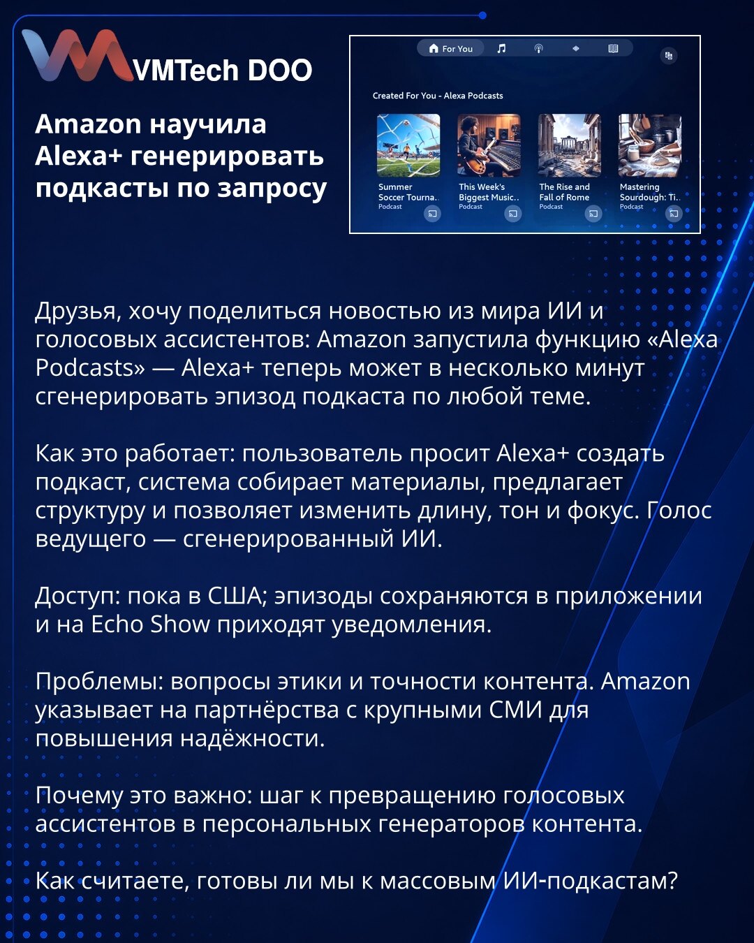Amazon omogućio Alexa+ da generiše podkaste na zahtev

Poštovani, želim da podelim novost iz sveta veštačke inteligencije i glasovnih asistenata: Amazon je pokrenuo funkciju „Alexa Podcasts“ — Alexa+ sada može za nekoliko minuta da generiše epizodu podkasta.

Kako funkcioniše: korisnik traži od Alexa+ da kreira podkast, sistem prikuplja materijale, predlaže strukturu i omogućava izmenu dužine, tona i fokusa. Glas voditelja generiše AI.

Dostupnost: trenutno u SAD; epizode se čuvaju u aplikaciji,
