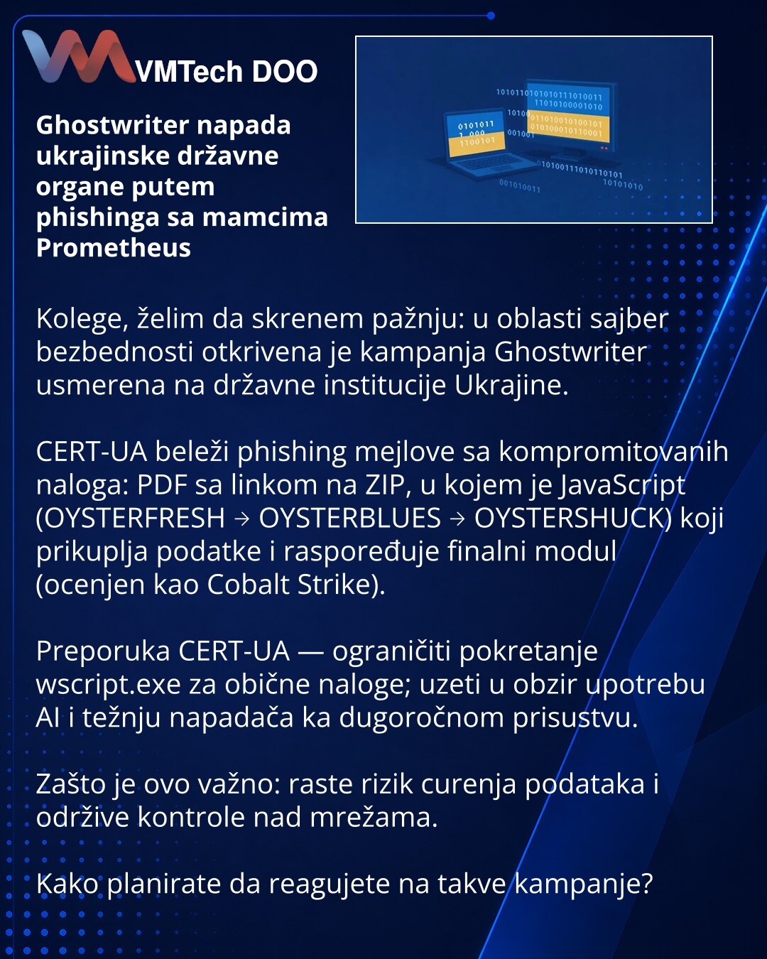 Ghostwriter napada ukrajinske državne organe putem phishinga sa mamcima Prometheus

Kolege, želim da skrenem pažnju: u oblasti sajber bezbednosti otkrivena je kampanja Ghostwriter usmerena na državne institucije Ukrajine.

CERT-UA beleži phishing mejlove sa kompromitovanih naloga: PDF sa linkom na ZIP, u kojem je JavaScript (OYSTERFRESH → OYSTERBLUES → OYSTERSHUCK) koji prikuplja podatke i raspoređuje finalni modul (ocenjen kao Cobalt Strike).

Preporuka CERT-UA — ograničiti pokretanje wscript.e