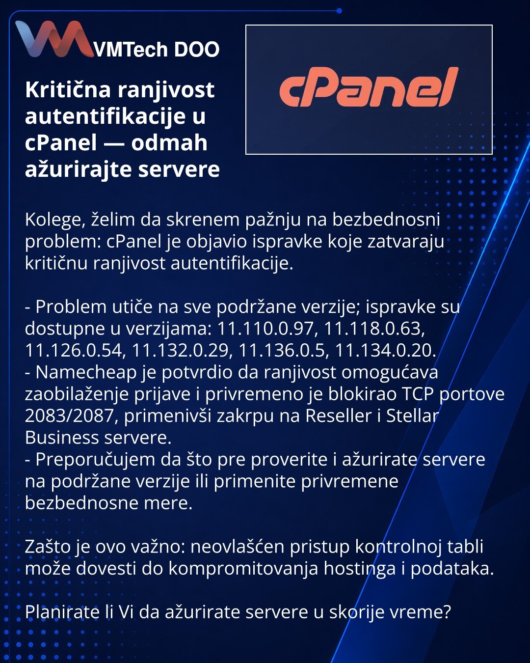 Kritična ranjivost autentifikacije u cPanel — odmah ažurirajte servere

Kolege, želim da skrenem pažnju na bezbednosni problem: cPanel je objavio ispravke koje zatvaraju kritičnu ranjivost autentifikacije.

- Problem utiče na sve podržane verzije; ispravke su dostupne u verzijama: 11.110.0.97, 11.118.0.63, 11.126.0.54, 11.132.0.29, 11.136.0.5, 11.134.0.20.
- Namecheap je potvrdio da ranjivost omogućava zaobilaženje prijave i privremeno je blokirao TCP portove 2083/2087, primenivši zakrpu na Rese