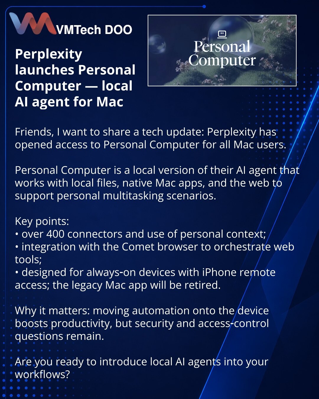 Perplexity je lansirao Personal Computer — lokalni AI-agent za Mac

Poštovani, želim da podelim vest iz sveta tehnologije: Perplexity je otvorio pristup Personal Computer svim korisnicima Maca.

Personal Computer je lokalna verzija njihovog AI-agenta koja radi sa lokalnim fajlovima, nativnim Mac aplikacijama i webom za personalne višezadaćne scenarije.

Ključne tačke:
• više od 400 konektora i korišćenje personalnog konteksta;
• integracija sa pregledačem Comet za upravljanje web-alatima;
• pred