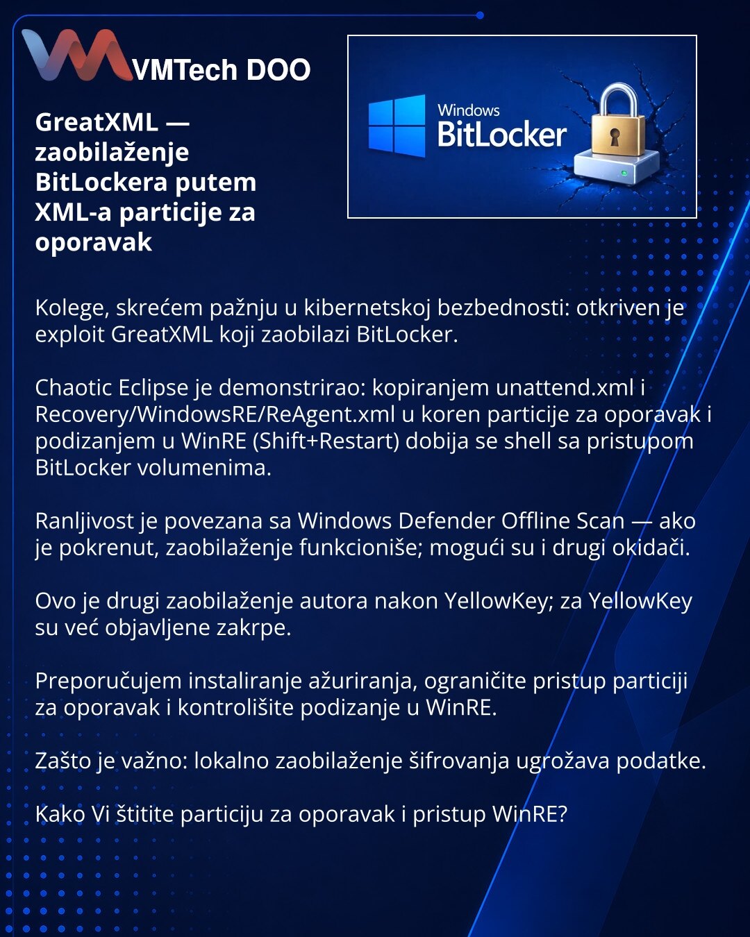 GreatXML — zaobilaženje BitLockera putem XML-a particije za oporavak

Kolege, skrećem pažnju u kibernetskoj bezbednosti: otkriven je exploit GreatXML koji zaobilazi BitLocker.

Chaotic Eclipse je demonstrirao: kopiranjem unattend.xml i Recovery/WindowsRE/ReAgent.xml u koren particije za oporavak i podizanjem u WinRE (Shift+Restart) dobija se shell sa pristupom BitLocker volumenima.

Ranljivost je povezana sa Windows Defender Offline Scan — ako je pokrenut, zaobilaženje funkcioniše; mogući su i d