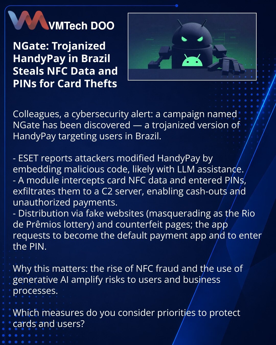 NGate: trojanska verzija HandyPay u Brazilu krade NFC-podatke i PIN za krađe sa kartica

Kolege, želim da skrenem Vašu pažnju u oblasti sajber bezbednosti: otkrivena je kampanja NGate — trojanska verzija HandyPay napada korisnike u Brazilu.

- ESET izveštava da su napadači zamenili HandyPay dodavši zlonamerni kod, verovatno uz upotrebu LLM.
- Modul presreće NFC-podatke kartice i uneti PIN, šalje ih na C2 i omogućava podizanja i neovlašćenih transakcija.
- Širenje putem lažnih sajtova (pod izgovo