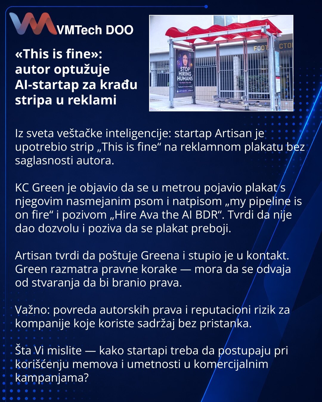«This is fine»: autor optužuje AI-startap za krađu stripa u reklami

Iz sveta veštačke inteligencije: startap Artisan je upotrebio strip „This is fine“ na reklamnom plakatu bez saglasnosti autora.

KC Green je objavio da se u metrou pojavio plakat s njegovim nasmejanim psom i natpisom „my pipeline is on fire“ i pozivom „Hire Ava the AI BDR“. Tvrdi da nije dao dozvolu i poziva da se plakat preboji.

Artisan tvrdi da poštuje Greena i stupio je u kontakt. Green razmatra pravne korake — mora da se o
