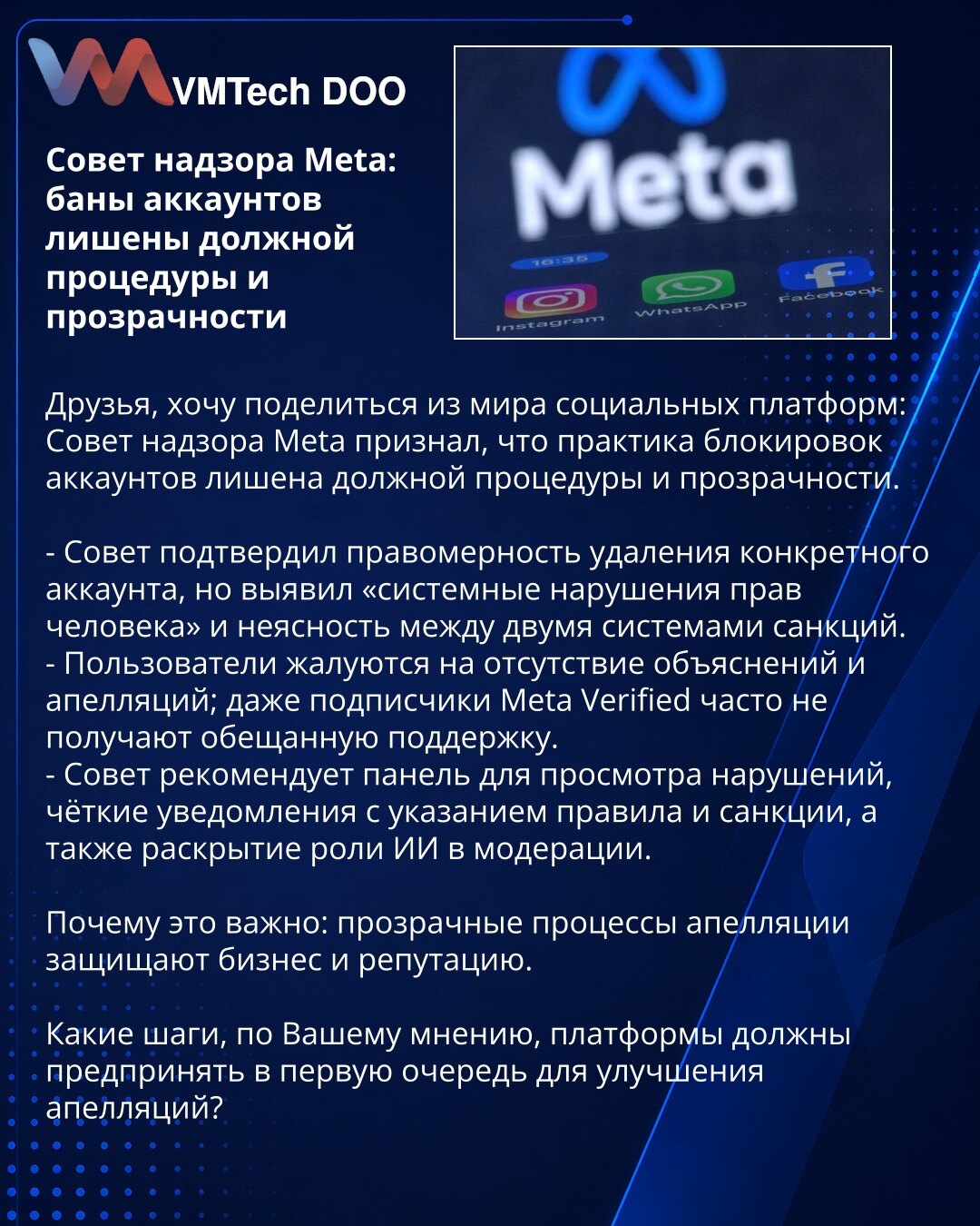 Nadzorni savet Meta: zabrane naloga bez procedure i transparentnosti

Poštovani, delim informaciju iz sveta društvenih platformi: Nadzorni savet Meta je utvrdio da je praksa blokiranja naloga bez odgovarajuće procedure i transparentnosti.

- Savet je potvrdio zakonitost uklanjanja konkretnog naloga, ali otkrio „sistemska kršenja ljudskih prava“ i nejasnoće između dva sistema sankcija.
- Korisnici se žale na nedostatak objašnjenja i žalbenog postupka; čak i pretplatnici Meta Verified često ne dob
