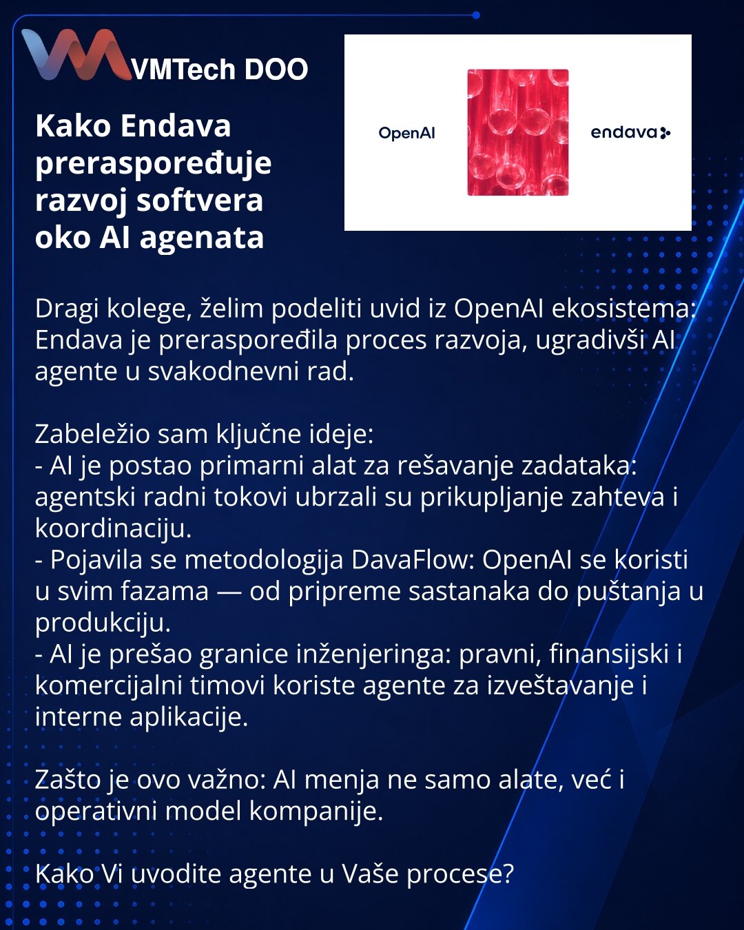 Kako Endava preraspoređuje razvoj softvera oko AI agenata

Dragi kolege, želim podeliti uvid iz OpenAI ekosistema: Endava je preraspoređila proces razvoja, ugradivši AI agente u svakodnevni rad.

Zabeležio sam ključne ideje:
- AI je postao primarni alat za rešavanje zadataka: agentski radni tokovi ubrzali su prikupljanje zahteva i koordinaciju.
- Pojavila se metodologija DavaFlow: OpenAI se koristi u svim fazama — od pripreme sastanaka do puštanja u produkciju.
- AI je prešao granice inženjering