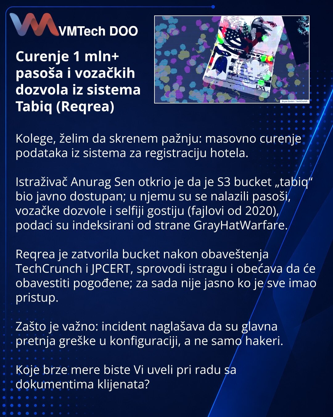 Curenje 1 mln+ pasoša i vozačkih dozvola iz sistema Tabiq (Reqrea)

Kolege, želim da skrenem pažnju: masovno curenje podataka iz sistema za registraciju hotela.

Istraživač Anurag Sen otkrio je da je S3 bucket „tabiq“ bio javno dostupan; u njemu su se nalazili pasoši, vozačke dozvole i selfiji gostiju (fajlovi od 2020), podaci su indeksirani od strane GrayHatWarfare.

Reqrea je zatvorila bucket nakon obaveštenja TechCrunch i JPCERT, sprovodi istragu i obećava da će obavestiti pogođene; za sada n