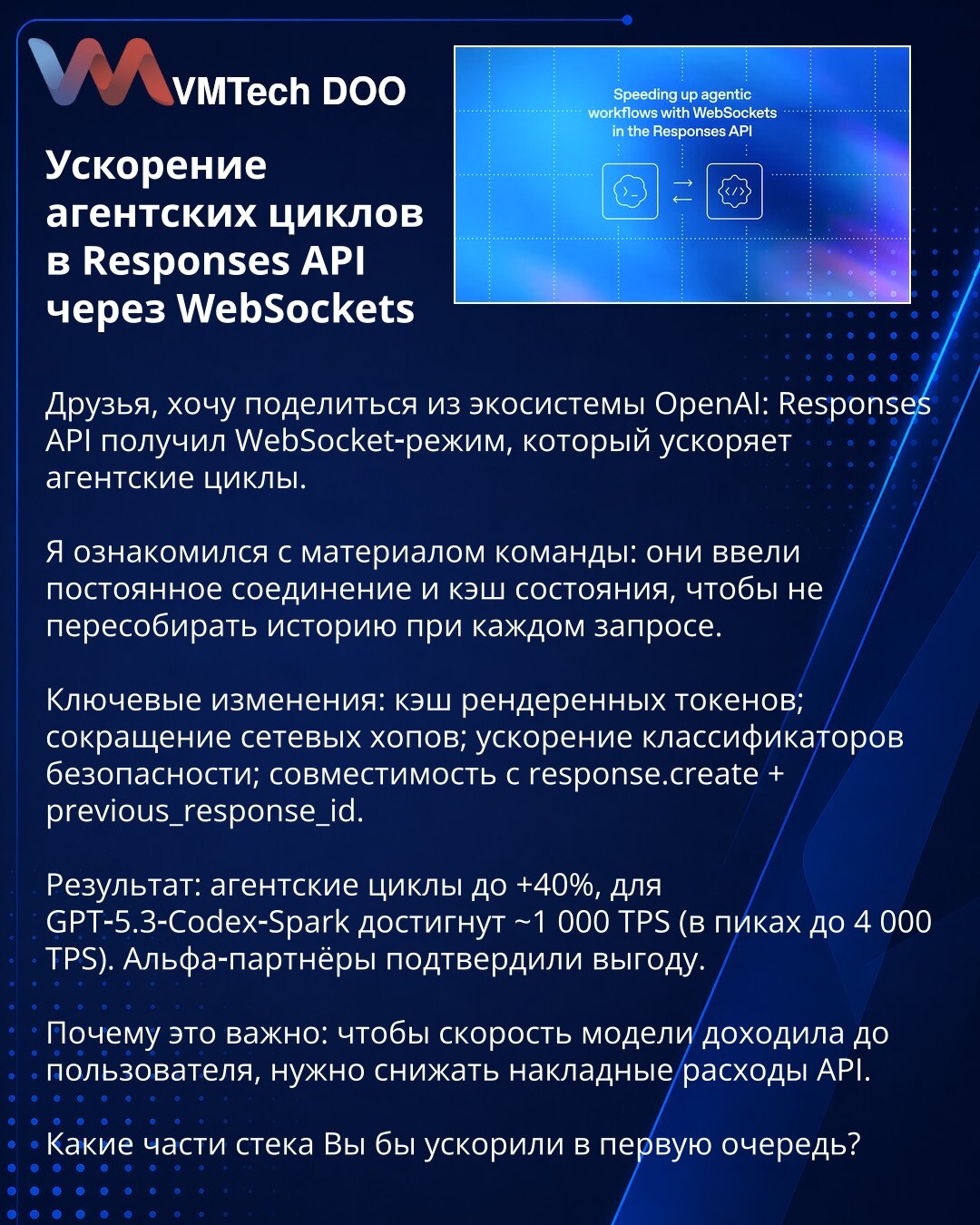 Ubrzanje agentskih ciklusa u Responses API preko WebSocket‑a

Poštovani, želim da podelim iz OpenAI ekosistema: Responses API je dobio WebSocket režim koji ubrzava agentske cikluse.

Pregledao sam materijal tima: uvedeno je stalno povezivanje i keš stanja kako se istorija ne bi ponovo sastavljala pri svakom zahtevu.

Ključne promene: keš renderovanih tokena; smanjenje mrežnih hopova; ubrzanje sigurnosnih klasifikatora; kompatibilnost sa response.create + previous_response_id.

Rezultat: agentski