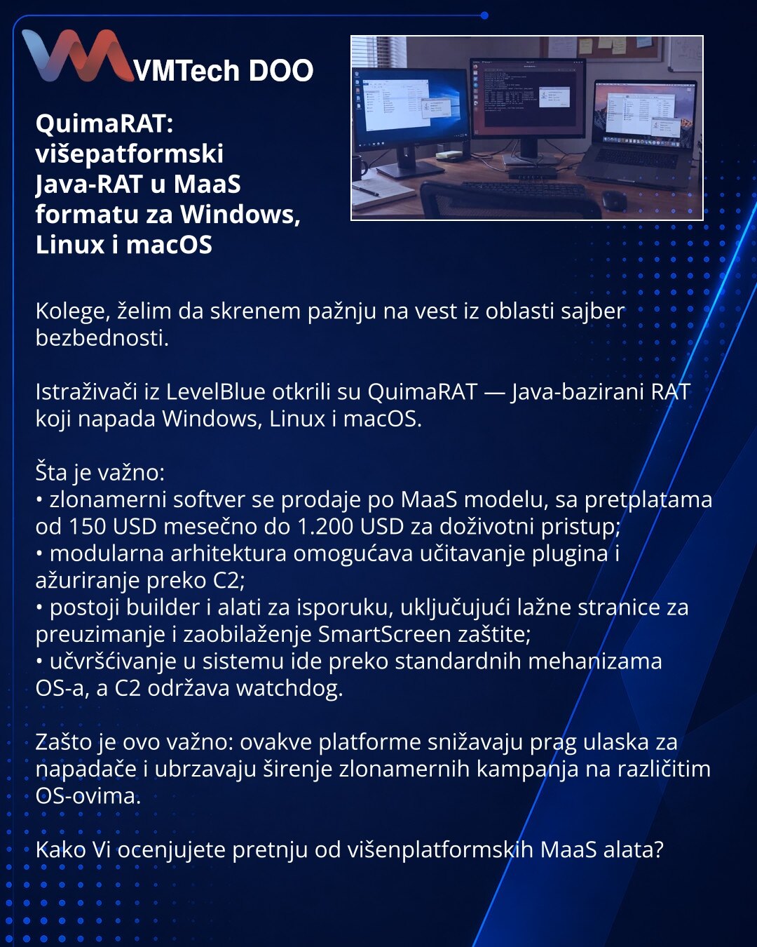 QuimaRAT: višepatformski Java-RAT u MaaS formatu za Windows, Linux i macOS

Kolege, želim da skrenem pažnju na vest iz oblasti sajber bezbednosti.

Istraživači iz LevelBlue otkrili su QuimaRAT — Java-bazirani RAT koji napada Windows, Linux i macOS.

Šta je važno:
• zlonamerni softver se prodaje po MaaS modelu, sa pretplatama od 150 USD mesečno do 1.200 USD za doživotni pristup;
• modularna arhitektura omogućava učitavanje plugina i ažuriranje preko C2;
• postoji builder i alati za isporuku, uklj