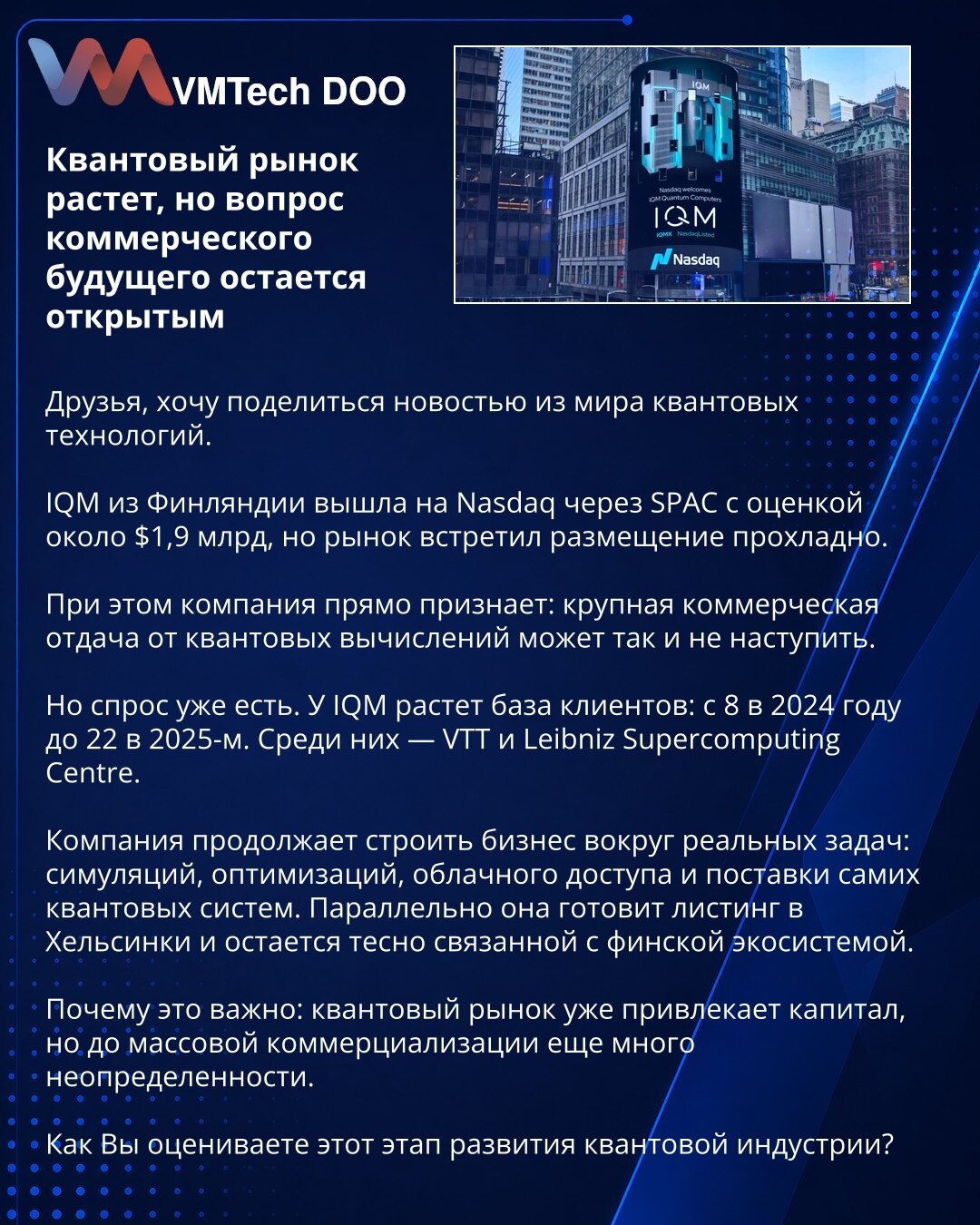 Kvantno tržište raste, ali pitanje komercijalne budućnosti ostaje otvoreno

Prijatelji, vest iz sveta kvantnih tehnologija.

IQM iz Finske je izašla na Nasdaq preko SPAC-a uz procenu od oko 1,9 milijardi dolara, ali je tržište hladno dočekalo kotaciju.

Kompanija priznaje: veliki komercijalni prinos od kvantnog računarstva možda neće doći.

Ali potražnja već postoji. IQM širi bazu klijenata: sa 8 u 2024. na 22 u 2025. Među njima su VTT i Leibniz Supercomputing Centre.

Kompanija gradi posao oko