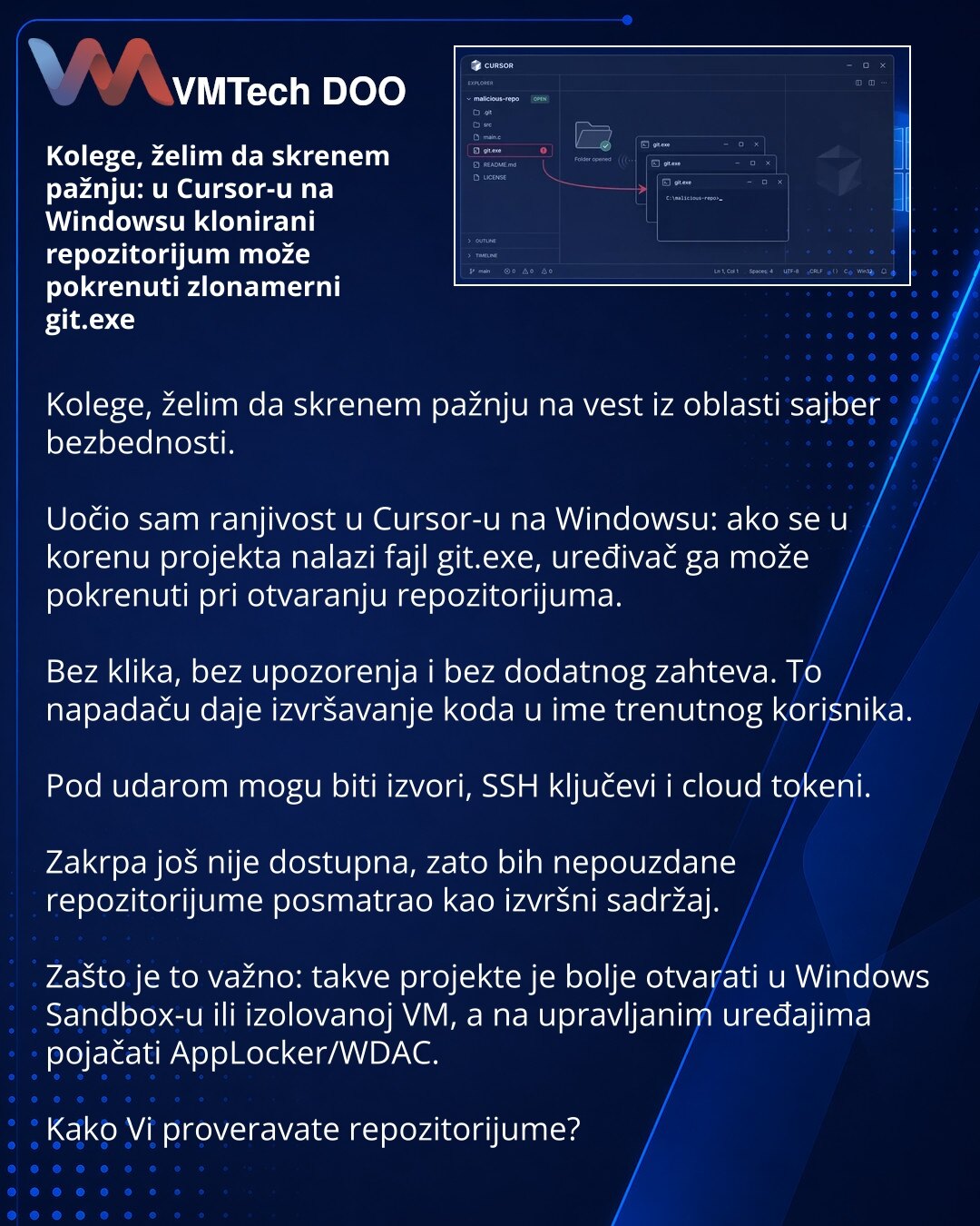 Kolege, želim da skrenem pažnju: u Cursor-u na Windowsu klonirani repozitorijum može pokrenuti zlonamerni git.exe

Kolege, želim da skrenem pažnju na vest iz oblasti sajber bezbednosti.

Uočio sam ranjivost u Cursor-u na Windowsu: ako se u korenu projekta nalazi fajl git.exe, uređivač ga može pokrenuti pri otvaranju repozitorijuma.

Bez klika, bez upozorenja i bez dodatnog zahteva. To napadaču daje izvršavanje koda u ime trenutnog korisnika.

Pod udarom mogu biti izvori, SSH ključevi i cloud tok