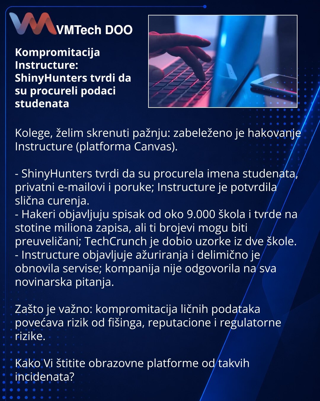 Kompromitacija Instructure: ShinyHunters tvrdi da su procureli podaci studenata

Kolege, želim skrenuti pažnju: zabeleženo je hakovanje Instructure (platforma Canvas).

- ShinyHunters tvrdi da su procurela imena studenata, privatni e-mailovi i poruke; Instructure je potvrdila slična curenja.
- Hakeri objavljuju spisak od oko 9.000 škola i tvrde na stotine miliona zapisa, ali ti brojevi mogu biti preuveličani; TechCrunch je dobio uzorke iz dve škole.
- Instructure objavljuje ažuriranja i delimičn