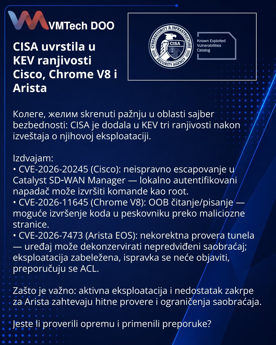 CISA uvrstila u KEV ranjivosti Cisco, Chrome V8 i Arista

Колеге, желим skrenuti pažnju u oblasti sajber bezbednosti: CISA je dodala u KEV tri ranjivosti nakon izveštaja o njihovoj eksploataciji.

Izdvajam:
• CVE-2026-20245 (Cisco): neispravno escapovanje u Catalyst SD‑WAN Manager — lokalno autentifikovani napadač može izvršiti komande kao root.
• CVE-2026-11645 (Chrome V8): OOB čitanje/pisanje — moguće izvršenje koda u peskovniku preko maliciozne stranice.
• CVE-2026-7473 (Arista EOS): nekorekt