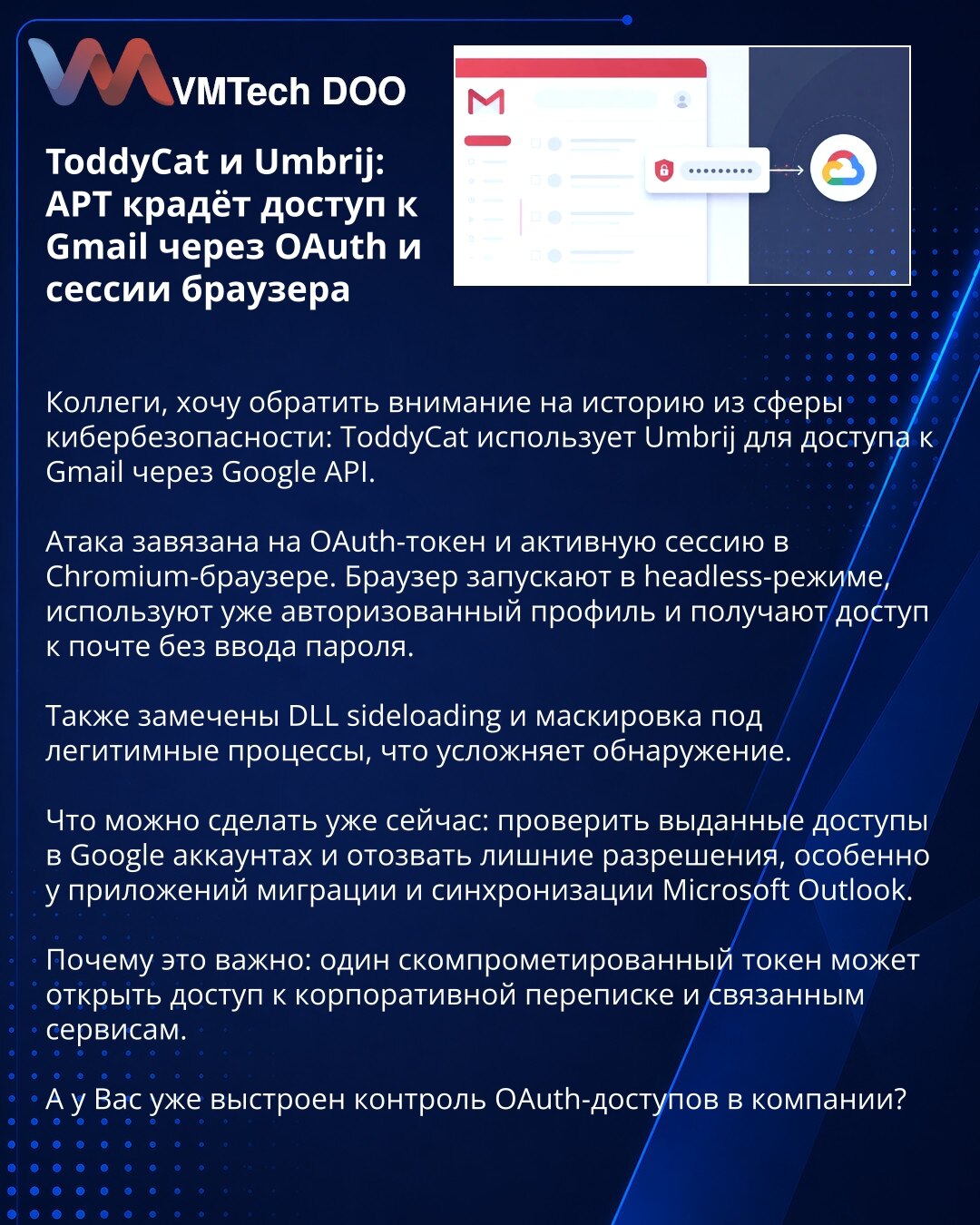 ToddyCat i Umbrij: APT krade pristup Gmailu preko OAuth i sesija pregledača

Kolege, želim da skrenem pažnju na priču iz sajber bezbednosti: ToddyCat koristi Umbrij za pristup Gmailu preko Google API-ja.

Napad se oslanja na OAuth token i aktivnu sesiju u Chromium pregledaču. Pregledač se pokreće u headless režimu, koristi se već autorizovani profil i pristup pošti se ostvaruje bez unosa lozinke.

Primećeni su i DLL sideloading i maskiranje pod legitimne procese, što otežava detekciju.

Šta može