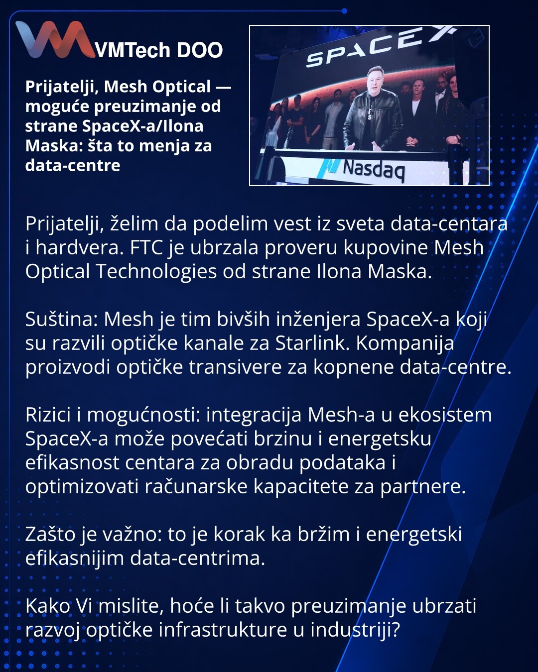 Prijatelji, Mesh Optical — moguće preuzimanje od strane SpaceX-a/Ilona Maska: šta to menja za data-centre

Prijatelji, želim da podelim vest iz sveta data-centara i hardvera. FTC je ubrzala proveru kupovine Mesh Optical Technologies od strane Ilona Maska.

Suština: Mesh je tim bivših inženjera SpaceX-a koji su razvili optičke kanale za Starlink. Kompanija proizvodi optičke transivere za kopnene data-centre.

Rizici i mogućnosti: integracija Mesh-a u ekosistem SpaceX-a može povećati brzinu i ener