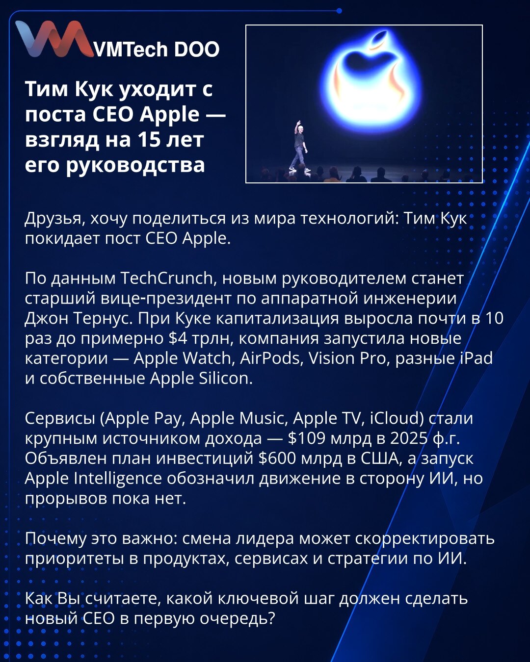 Tim Kuk napušta mesto izvršnog direktora Apple — 15 godina vođstva

Poštovani, želim da podelim vest iz sveta tehnologije: Tim Kuk napušta mesto izvršnog direktora Apple.

Prema TechCrunch‑u, novi CEO biće viši potpredsednik za hardversko inženjerstvo Džon Ternus. Pod Kukom, tržišna vrednost porasla je skoro deset puta do 4 biliona USD; kompanija je lansirala nove kategorije kao što su Apple Watch, AirPods, Vision Pro, iPad i Apple Silicon.

Servisi (Apple Pay, Apple Music, Apple TV, iCloud) don