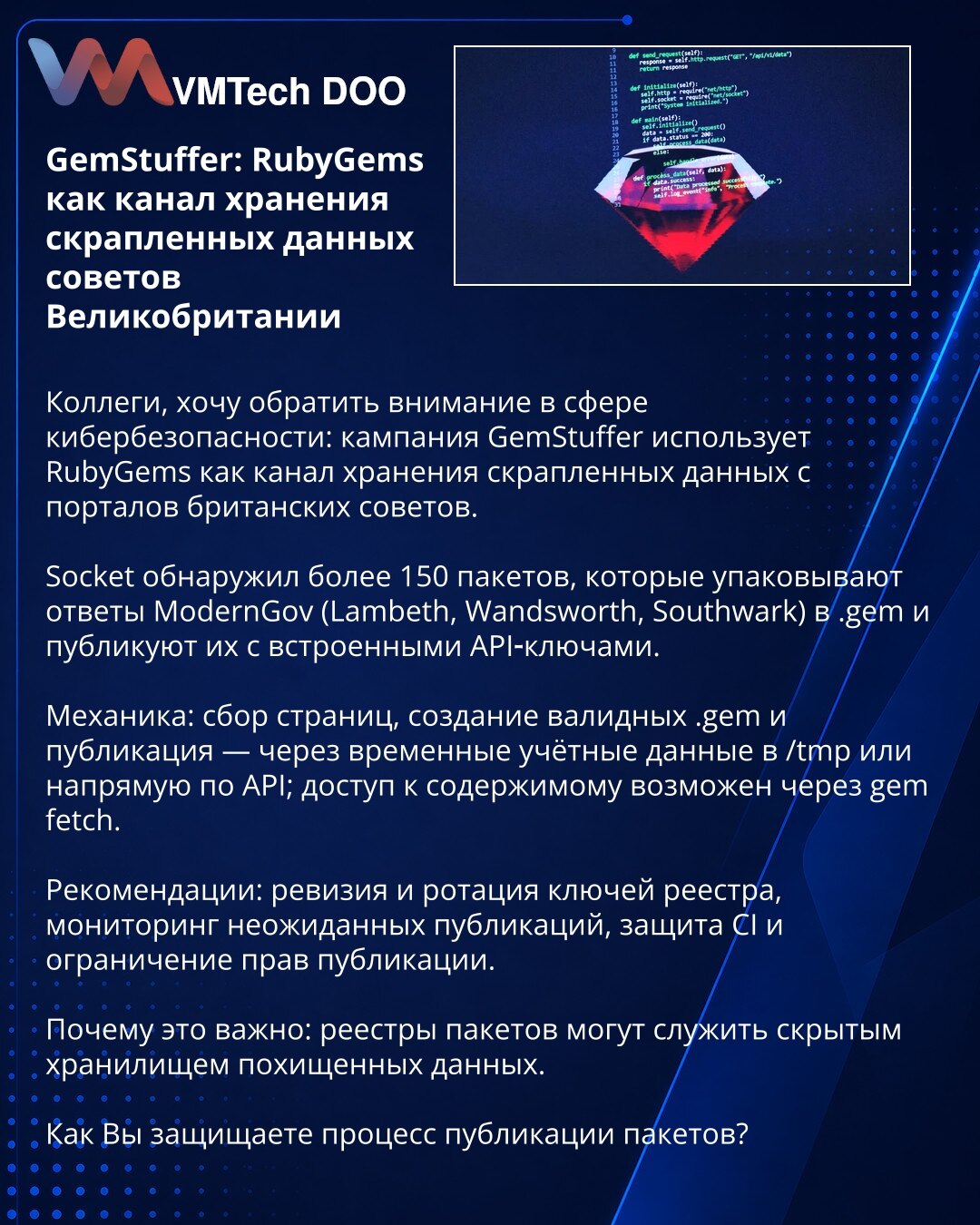GemStuffer: RubyGems kao kanal za čuvanje iskopanih podataka britanskih savetodavnih portala

Kolege, skrećem pažnju u oblasti sajber bezbednosti: kampanja GemStuffer koristi RubyGems za čuvanje iskopanih podataka sa portala britanskih saveta.

Socket je identifikovao >150 paketa koji pakuju odgovore ModernGov (Lambeth, Wandsworth, Southwark) u .gem i objavljuju ih sa ugrađenim API ključevima.

Mehanika: prikupljanje stranica, kreiranje validnih .gem i objava — putem privremenih akreditiva u /tm