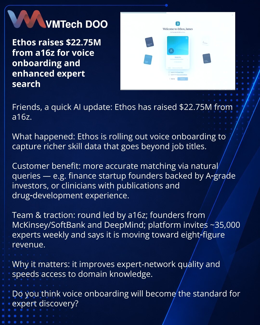 Ethos prikupio $22.75M od a16z za glasovni onboarding i bolju pretragu eksperata

Poštovani, delim vest iz sveta veštačke inteligencije: Ethos je prikupio $22.75M od a16z.

Šta se desilo: Ethos uvodi glasovni onboarding kako bi prikupio dublje podatke o veštinama koje prevazilaze opise radnih mesta.

Prednost za klijente: precizno podudaranje po prirodnim upitima — npr. osobe iz finansijskih startapa sa A‑rang investitorima ili lekari sa publikacijama i iskustvom u razvoju lekova.

Tim i rast: r