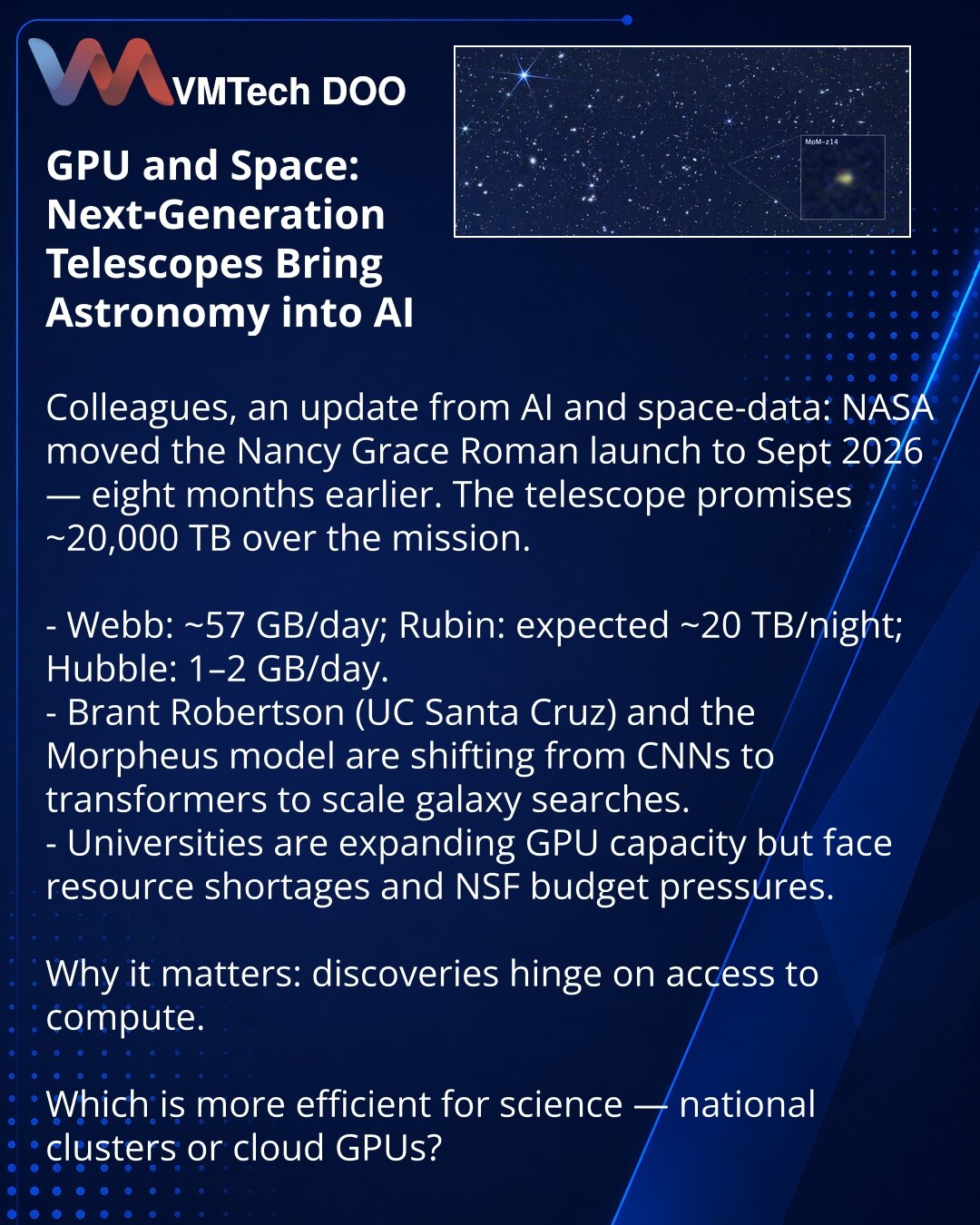 GPU i svemir: teleskopi nove generacije prebacuju astronomiju na veštačku inteligenciju

Poštovani, želim da podelim sa Vama vesti iz sveta veštačke inteligencije i kosmičkih podataka: NASA je pomerila lansiranje teleskopa Nancy Grace Roman na septembar 2026 — 8 meseci ranije. Teleskop će generisati ~20.000 TB po misiji.

- Webb daje ~57 GB/dan, Rubin se očekuje ~20 TB/noć, Hubble — 1–2 GB/dan.
- Brant Robertson (UC Santa Cruz) i model Morpheus prelaze sa CNN na transformere da bi skalirali pret