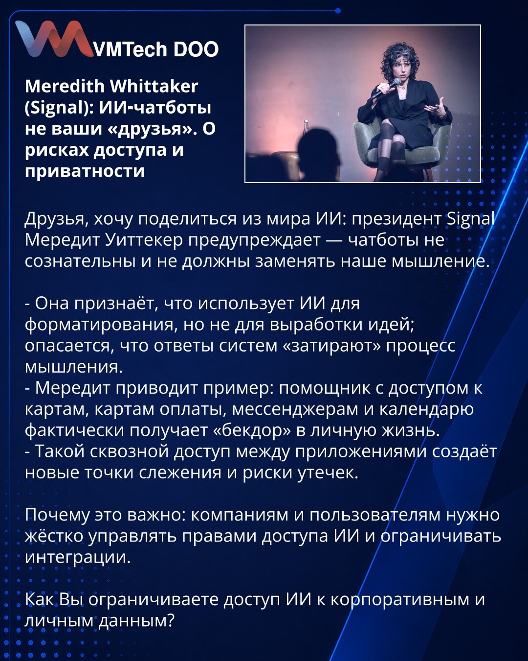 Meredith Whittaker (Signal): AI-čatbotovi nisu Vaši 'prijatelji'. O rizicima pristupa i privatnosti

Prijatelji, delim zapažanja iz sveta AI: predsednica Signal-a Meredith Whittaker upozorava — čatbotovi nisu svesni i ne treba da zamene naše mišljenje.

- Ona priznaje da koristi AI za formatiranje, ne za generisanje ideja; brine se da odgovori sistema 'brišu' proces mišljenja.
- Navodi primer: asistent sa pristupom mapama, platnim karticama, porukama i kalendaru dobija praktično 'bekdor' u priva