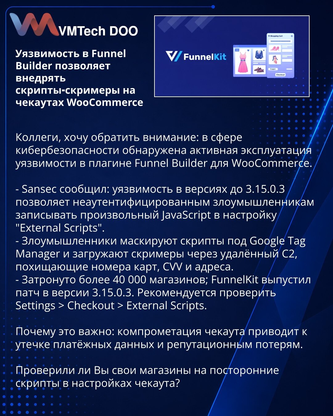 Ranljivost u Funnel Builder omogućava ubacivanje skripti‑skrimera na WooCommerce checkout

Kolege, obraćam Vam pažnju: aktivna je eksploatacija ranjivosti u dodatku Funnel Builder za WooCommerce.

- Sansec: u verzijama pre 3.15.0.3 neautentifikovani napadači mogu upisivati JavaScript u "External Scripts".
- Maskiraju skripte kao Google Tag Manager i preko udaljenog C2 učitavaju skrimere koji kradu brojeve kartica, CVV i adrese.
- Pogođeno je preko 40.000 prodavnica; FunnelKit objavio zakrpu 3.15