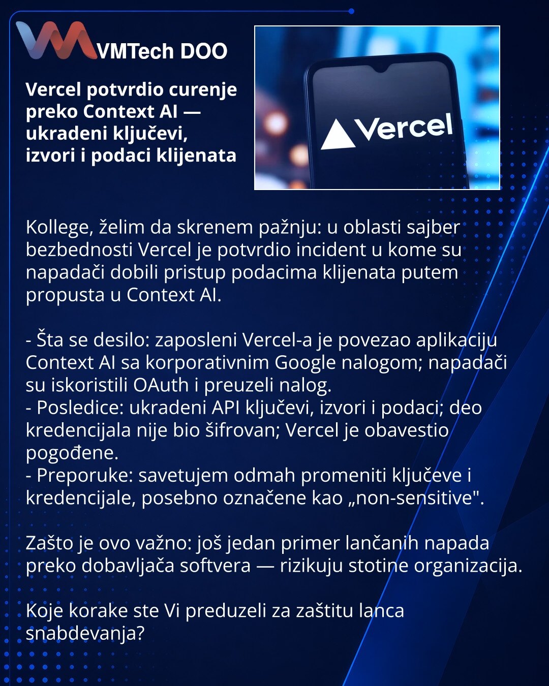 Vercel potvrdio curenje preko Context AI — ukradeni ključevi, izvori i podaci klijenata

Kollege, želim da skrenem pažnju: u oblasti sajber bezbednosti Vercel je potvrdio incident u kome su napadači dobili pristup podacima klijenata putem propusta u Context AI.

- Šta se desilo: zaposleni Vercel-a je povezao aplikaciju Context AI sa korporativnim Google nalogom; napadači su iskoristili OAuth i preuzeli nalog.
- Posledice: ukradeni API ključevi, izvori i podaci; deo kredencijala nije bio šifrovan