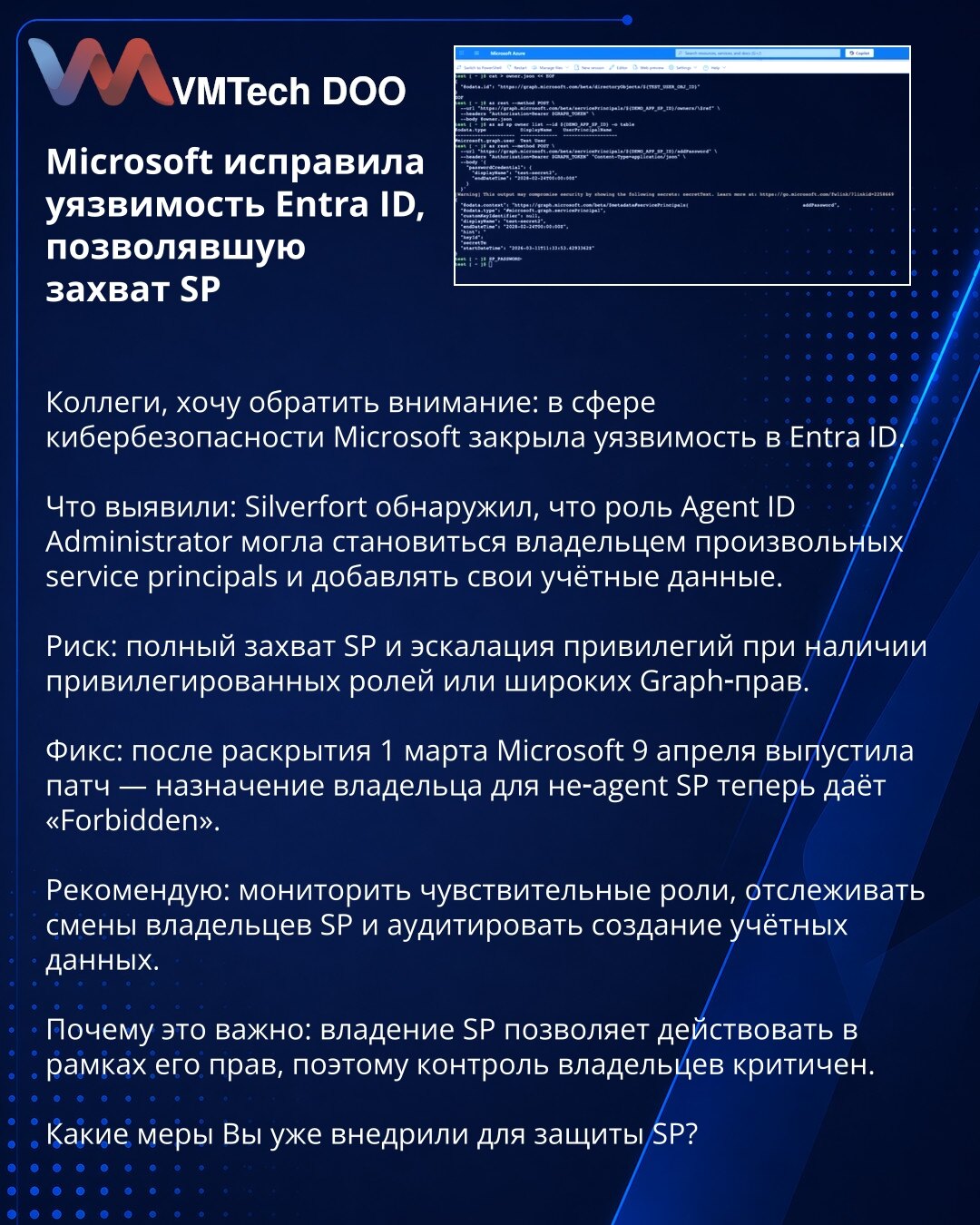 Microsoft zakrpio ranjivost u Entra ID koja je omogućavala preuzimanje SP

Kolege, želim skrenuti pažnju: u oblasti sajberbezbednosti Microsoft je zakrpio ranjivost u Entra ID.

Šta je otkriveno: Silverfort je utvrdio da uloga Agent ID Administrator mogla postati vlasnik proizvoljnih service principals (SP) i dodavati svoje akreditive.

Rizik: potpuni preuzimanje SP i eskalacija privilegija pri postojanju privilegovanih uloga ili širokih Graph‑privilegija.

Popravka: nakon objave 1. marta, Micro