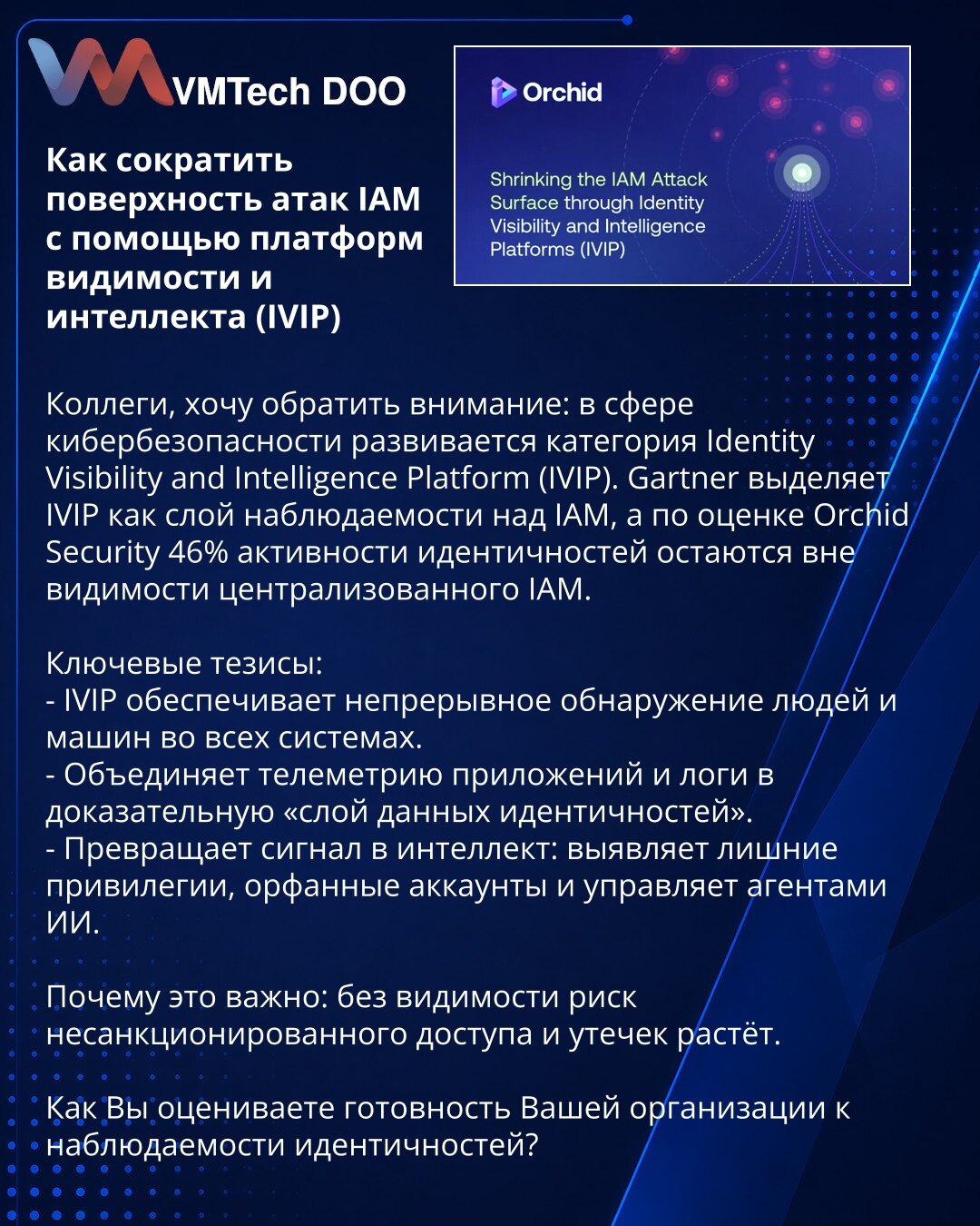 Kako smanjiti površinu napada IAM pomoću platformi za vidljivost i inteligenciju (IVIP)

Kolege, želim da skrenem pažnju: u oblasti kibernetske bezbednosti razvija se kategorija Identity Visibility and Intelligence Platform (IVIP). Gartner definiše IVIP kao sloj vidljivosti iznad IAM, a prema proceni Orchid Security 46% aktivnosti identiteta ostaje van vidokruga centralizovanog IAM.

Ključne teze:
- IVIP obezbeđuje kontinuirano otkrivanje ljudi i mašina u svim sistemima.
- Ujedinjava telemetriju