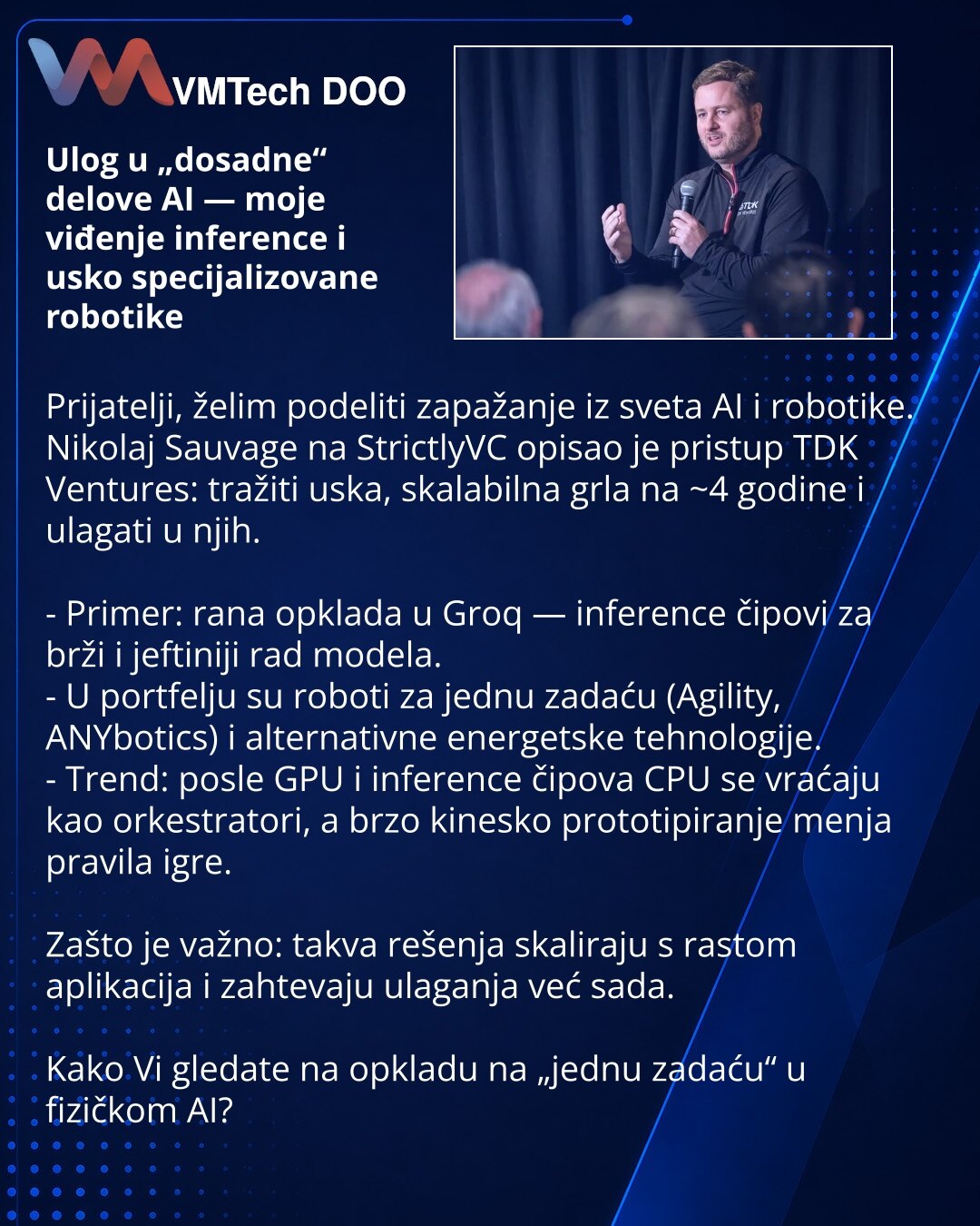 Ulog u „dosadne“ delove AI — moje viđenje inference i usko specijalizovane robotike

Prijatelji, želim podeliti zapažanje iz sveta AI i robotike.
Nikolaj Sauvage na StrictlyVC opisao je pristup TDK Ventures: tražiti uska, skalabilna grla na ~4 godine i ulagati u njih.

- Primer: rana opklada u Groq — inference čipovi za brži i jeftiniji rad modela.
- U portfelju su roboti za jednu zadaću (Agility, ANYbotics) i alternativne energetske tehnologije.
- Trend: posle GPU i inference čipova CPU se vrać