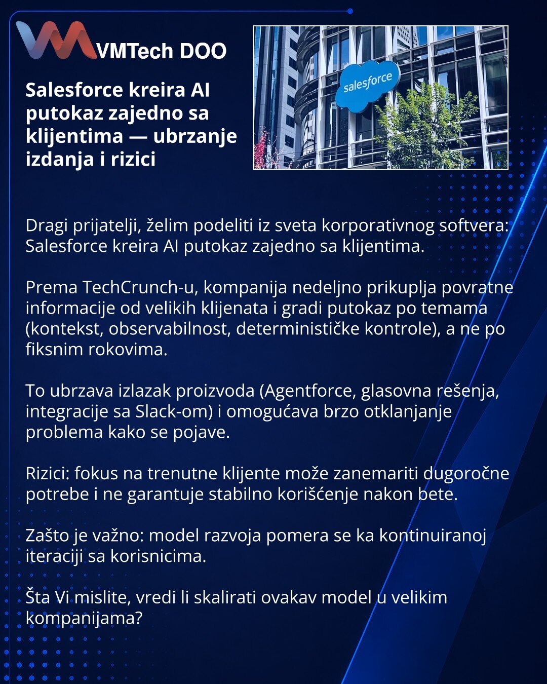 Salesforce kreira AI putokaz zajedno sa klijentima — ubrzanje izdanja i rizici

Dragi prijatelji, želim podeliti iz sveta korporativnog softvera: Salesforce kreira AI putokaz zajedno sa klijentima.

Prema TechCrunch-u, kompanija nedeljno prikuplja povratne informacije od velikih klijenata i gradi putokaz po temama (kontekst, observabilnost, determinističke kontrole), a ne po fiksnim rokovima.

To ubrzava izlazak proizvoda (Agentforce, glasovna rešenja, integracije sa Slack-om) i omogućava brzo o
