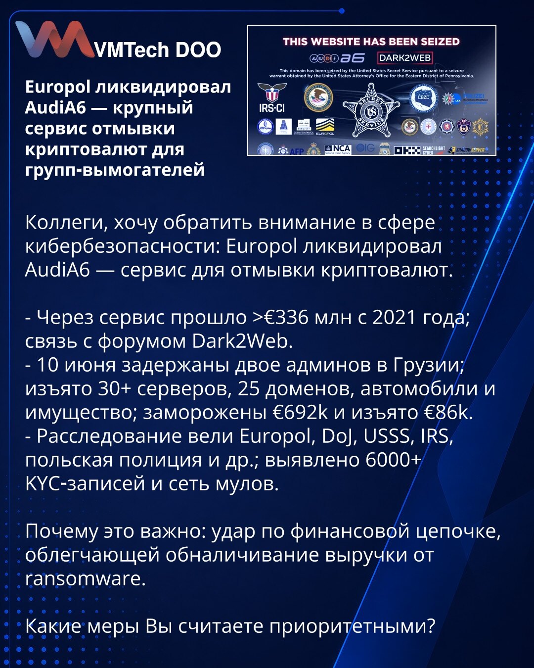 Europol likvidirao AudiA6 — veliki servis za pranje kriptovaluta za ransomware grupe

Kolege, želim da skrenem pažnju u oblasti kibernetičke bezbednosti: Europol je likvidirao AudiA6 — servis za pranje kriptovaluta.

- Preko servisa je prošlo više od €336 miliona od 2021; postoji veza sa forumom Dark2Web.
- 10. juna uhapšena su dva administratora u Gruziji; oduzeto je više od 30 servera, 25 domena, vozila i druga imovina; zamrznuto €692.000 i oduzeto €86.000.
- Istragu su vodili Europol, DoJ, US