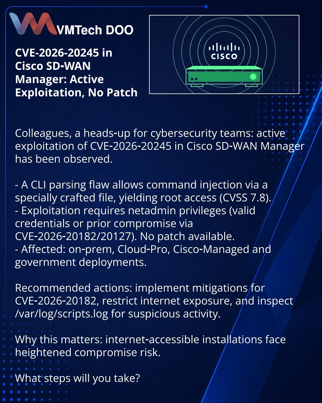 CVE-2026-20245 u Cisco SD‑WAN Manager: aktivna eksploatacija, nema zakrpe

Kolege, želim da skrenem pažnju u oblasti kibernetske bezbednosti: zabeležena je aktivna eksploatacija ranjivosti CVE-2026-20245 u Cisco SD‑WAN Manageru.

- Ranjivost u CLI omogućava izvršenje komandne injekcije i dobijanje root pristupa pri učitavanju posebno oblikovanog fajla (CVSS 7.8).
- Za eksploataciju su potrebna netadmin prava (validni kredencijali ili kompromitacija putem CVE‑2026‑20182/20127). Zakrpe nema.
- Pog