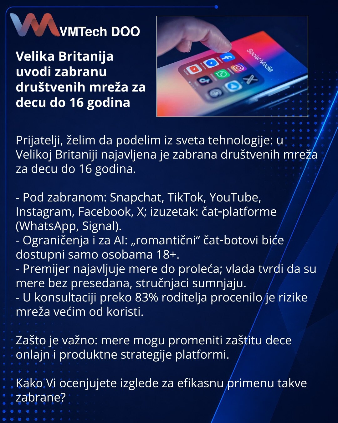 Velika Britanija uvodi zabranu društvenih mreža za decu do 16 godina

Prijatelji, želim da podelim iz sveta tehnologije: u Velikoj Britaniji najavljena je zabrana društvenih mreža za decu do 16 godina.

- Pod zabranom: Snapchat, TikTok, YouTube, Instagram, Facebook, X; izuzetak: čat‑platforme (WhatsApp, Signal).
- Ograničenja i za AI: „romantični“ čat‑botovi biće dostupni samo osobama 18+.
- Premijer najavljuje mere do proleća; vlada tvrdi da su mere bez presedana, stručnjaci sumnjaju.
- U konsu