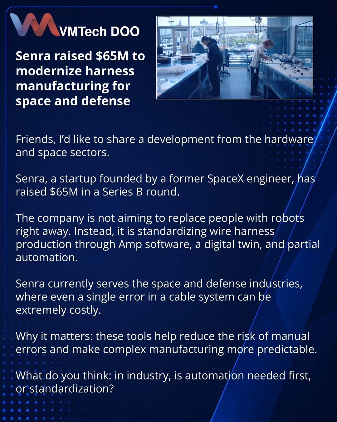 Senra je prikupio 65 miliona dolara za modernizaciju proizvodnje kablovskih snopova za svemirsku i odbrambenu industriju

Prijatelji, želim da podelim vest iz sveta hardvera i svemira.

Senra, startap bivšeg inženjera SpaceX-a, prikupio je 65 miliona dolara u rundi Serije B.

Kompanija ne pokušava odmah da zameni ljude robotima. Ona standardizuje proizvodnju kablovskih snopova kroz softver Amp, digitalnog blizanca i automatizaciju dela procesa.

Sada Senra radi za svemirsku i odbrambenu industri