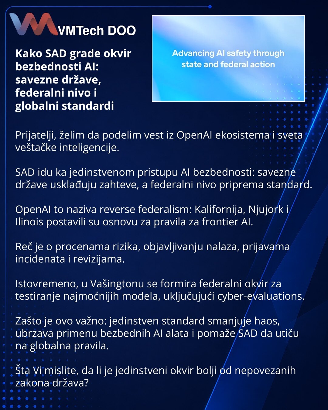 Kako SAD grade okvir bezbednosti AI: savezne države, federalni nivo i globalni standardi

Prijatelji, želim da podelim vest iz OpenAI ekosistema i sveta veštačke inteligencije.

SAD idu ka jedinstvenom pristupu AI bezbednosti: savezne države usklađuju zahteve, a federalni nivo priprema standard.

OpenAI to naziva reverse federalism: Kalifornija, Njujork i Ilinois postavili su osnovu za pravila za frontier AI.

Reč je o procenama rizika, objavljivanju nalaza, prijavama incidenata i revizijama.

I