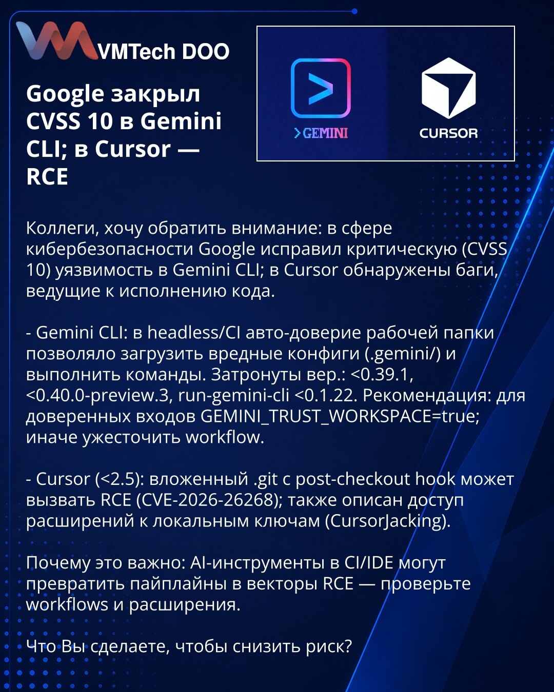 Google otklonio CVSS 10 u Gemini CLI; u Cursoru — RCE

Kolege, skrećem pažnju: Google je otklonio kritičnu ranjivost (CVSS 10) u Gemini CLI; u Cursoru su otkriveni bagovi koji vode do izvršenja koda.

- Gemini CLI: u headless/CI režimu automatsko poverenje radnog workspace-a omogućavalo je učitavanje zlonamernih .gemini/ konfiguracija i izvršavanje komandi. Pogođene verzije: