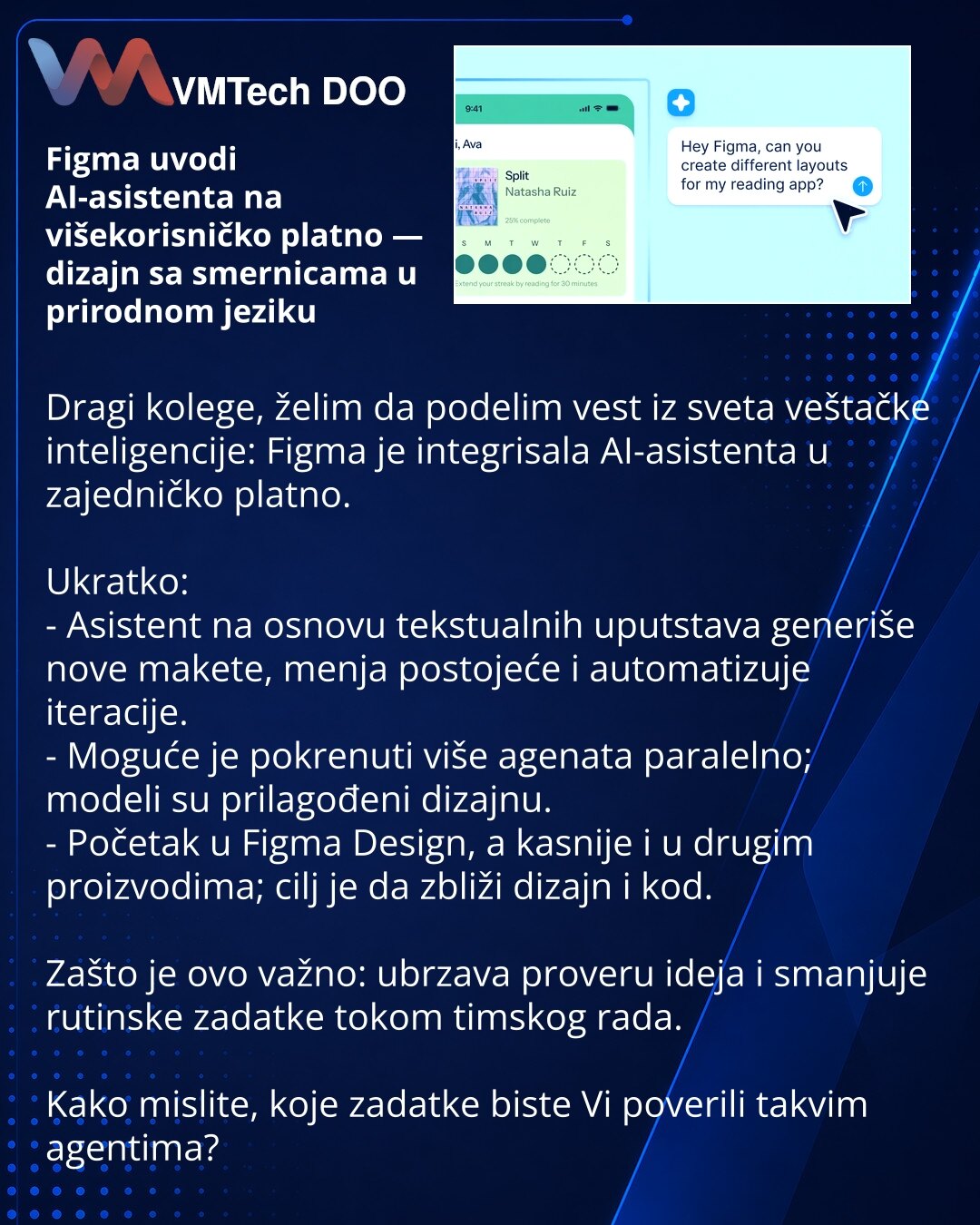 Figma uvodi AI-asistenta na višekorisničko platno — dizajn sa smernicama u prirodnom jeziku

Dragi kolege, želim da podelim vest iz sveta veštačke inteligencije: Figma je integrisala AI-asistenta u zajedničko platno.

Ukratko:
- Asistent na osnovu tekstualnih uputstava generiše nove makete, menja postojeće i automatizuje iteracije.
- Moguće je pokrenuti više agenata paralelno; modeli su prilagođeni dizajnu.
- Početak u Figma Design, a kasnije i u drugim proizvodima; cilj je da zbliži dizajn i ko