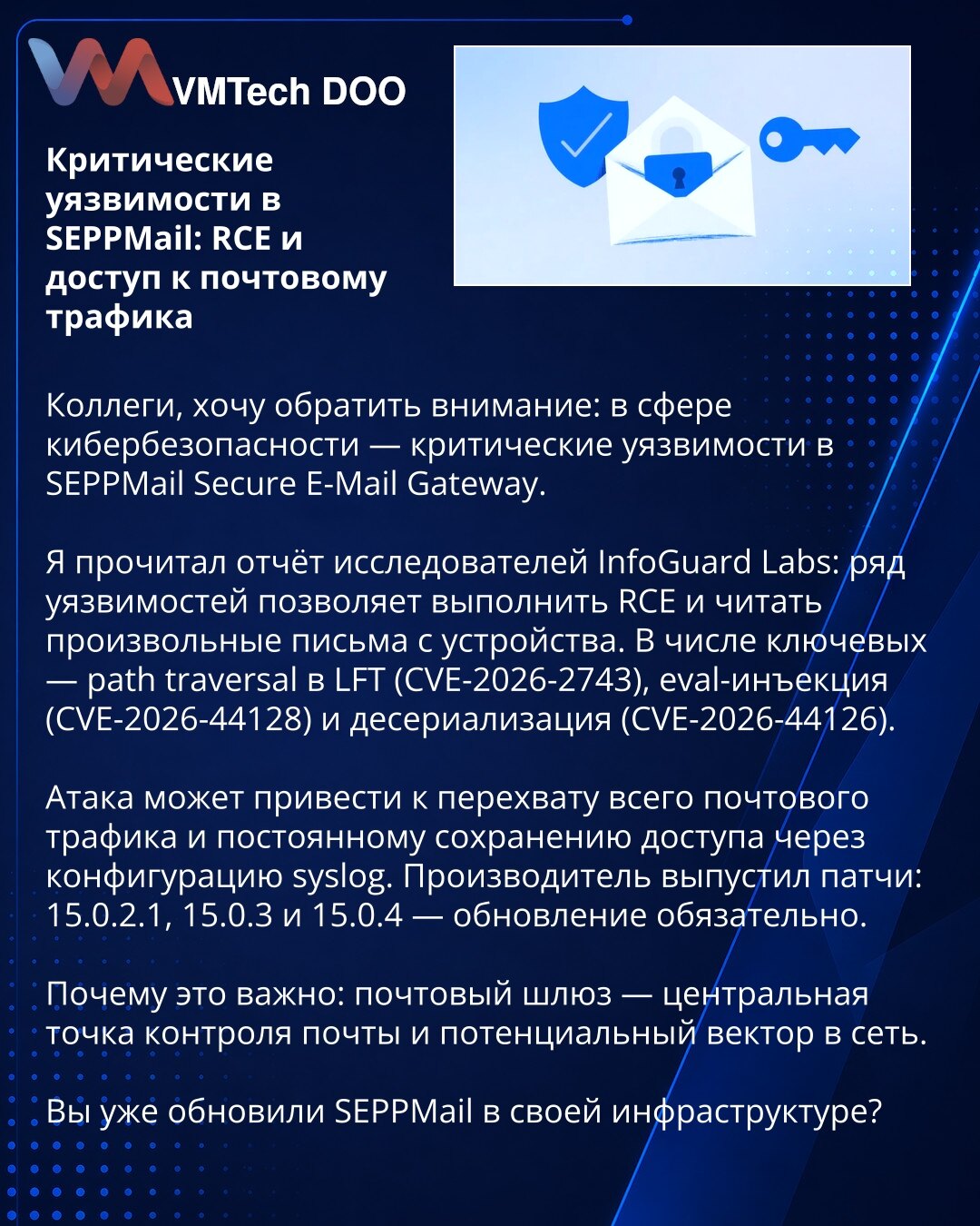 Kritične ranjivosti u SEPPMail: RCE i pristup poštanskom saobraćaju

Kolege, želim skrenuti pažnju: u oblasti sajber bezbednosti otkrivene su kritične ranjivosti u SEPPMail Secure E-Mail Gateway.

Pročitao sam izveštaj istraživača InfoGuard Labs: niz ranjivosti omogućava izvršenje RCE i čitanje proizvoljnih poruka na uređaju. Među ključnim su path traversal u LFT (CVE-2026-2743), eval-injekcija (CVE-2026-44128) i deserializacija (CVE-2026-44126).

Napad može dovesti do presretanja celokupnog poš