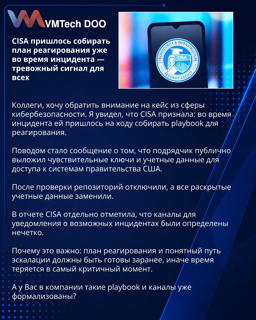 CISA je morala da sastavlja plan odgovora usred incidenta — alarmantan signal za sve

Kolege, želim da skrenem pažnju na slučaj iz oblasti sajber bezbednosti. CISA je priznala da je tokom incidenta morala usput da sastavlja playbook za odgovor.

Povod je bila informacija da je jedan izvođač javno objavio osetljive ključeve i pristupne podatke za sisteme Vlade SAD.

Nakon provere, repozitorijum je ugašen, a svi otkriveni nalozi zamenjeni.

U izveštaju je CISA posebno istakla da su kanali za prija
