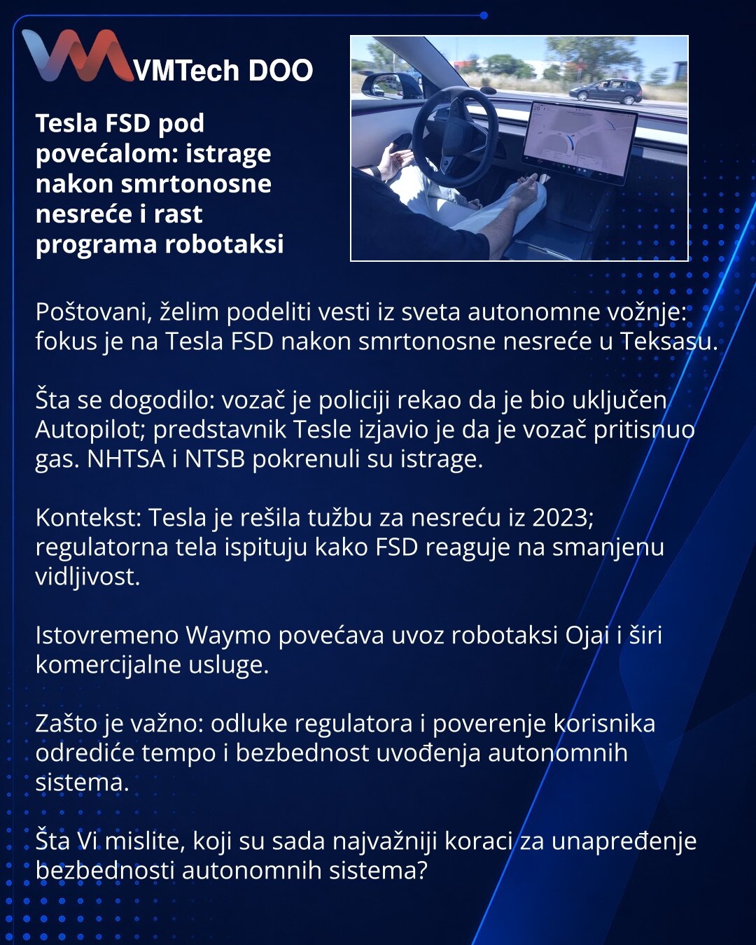 Tesla FSD pod povećalom: istrage nakon smrtonosne nesreće i rast programa robotaksi

Poštovani, želim podeliti vesti iz sveta autonomne vožnje: fokus je na Tesla FSD nakon smrtonosne nesreće u Teksasu.

Šta se dogodilo: vozač je policiji rekao da je bio uključen Autopilot; predstavnik Tesle izjavio je da je vozač pritisnuo gas. NHTSA i NTSB pokrenuli su istrage.

Kontekst: Tesla je rešila tužbu za nesreću iz 2023; regulatorna tela ispituju kako FSD reaguje na smanjenu vidljivost.

Istovremeno Wa