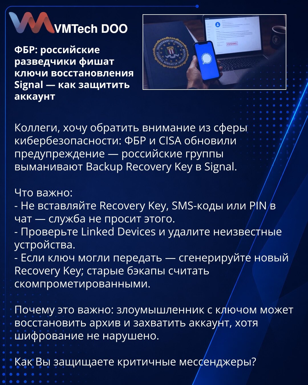 FBI: ruske obaveštajne grupe fišuju ključeve za oporavak u Signal — kako zaštititi nalog

Kolege, želim da skrenem pažnju iz oblasti sajber bezbednosti: FBI i CISA su ažurirali upozorenje — ruske grupe izvlače ključ za oporavak rezervne kopije u Signal-u.

Šta je važno:
- Ne unosite ključ za oporavak, SMS kodove ili PIN u čet — servis to ne traži.
- Proverite povezane uređaje i uklonite nepoznate.
- Ako je ključ mogao biti otkriven — generišite novi ključ za oporavak; stare rezervne kopije smatr