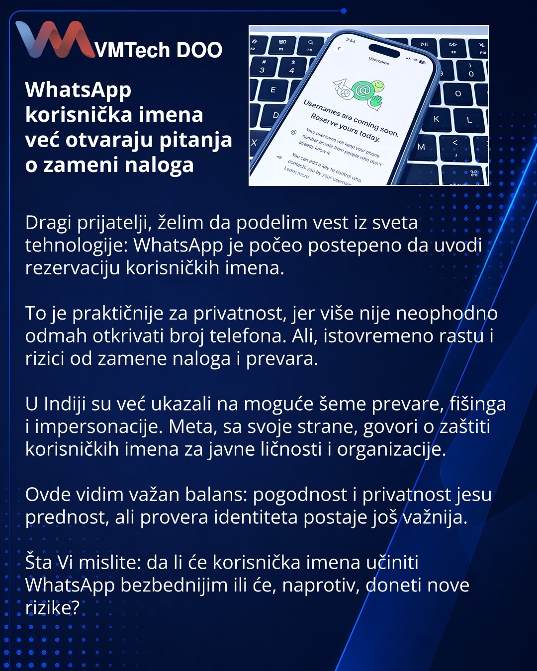 WhatsApp korisnička imena već otvaraju pitanja o zameni naloga

Dragi prijatelji, želim da podelim vest iz sveta tehnologije: WhatsApp je počeo postepeno da uvodi rezervaciju korisničkih imena.

To je praktičnije za privatnost, jer više nije neophodno odmah otkrivati broj telefona. Ali, istovremeno rastu i rizici od zamene naloga i prevara.

U Indiji su već ukazali na moguće šeme prevare, fišinga i impersonacije. Meta, sa svoje strane, govori o zaštiti korisničkih imena za javne ličnosti i organ